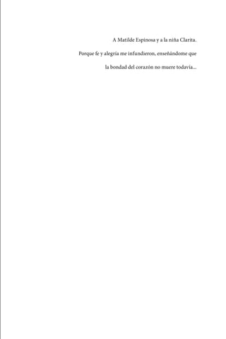 A Matilde Espinosa y a la niña Clarita.

                                 Porque fe y alegría me infundieron, enseñándome que

                                            la bondad del corazón no muere todavía...




palacios 30abr OK 172p.indd 27                                                           2/05/10 15:14
 