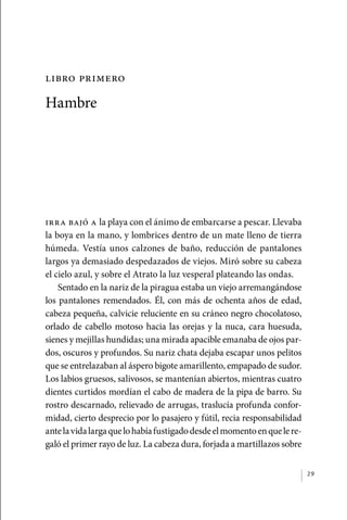 libro primero

             Hambre




             Irra bajó a la playa con el ánimo de embarcarse a pescar. Llevaba
             la boya en la mano, y lombrices dentro de un mate lleno de tierra
             húmeda. Vestía unos calzones de baño, reducción de pantalones
             largos ya demasiado despedazados de viejos. Miró sobre su cabeza
             el cielo azul, y sobre el Atrato la luz vesperal plateando las ondas.
                 Sentado en la nariz de la piragua estaba un viejo arremangándose
             los pantalones remendados. Él, con más de ochenta años de edad,
             cabeza pequeña, calvicie reluciente en su cráneo negro chocolatoso,
             orlado de cabello motoso hacia las orejas y la nuca, cara huesuda,
             sienes y mejillas hundidas; una mirada apacible emanaba de ojos par-
             dos, oscuros y profundos. Su nariz chata dejaba escapar unos pelitos
             que se entrelazaban al áspero bigote amarillento, empapado de sudor.
             Los labios gruesos, salivosos, se mantenían abiertos, mientras cuatro
             dientes curtidos mordían el cabo de madera de la pipa de barro. Su
             rostro descarnado, relievado de arrugas, traslucía profunda confor-
             midad, cierto desprecio por lo pasajero y fútil, recia responsabilidad
             ante la vida larga que lo había fustigado desde el momento en que le re-
             galó el primer rayo de luz. La cabeza dura, forjada a martillazos sobre


                                                                                        29




palacios 30abr OK 172p.indd 29                                                          2/05/10 15:14
 