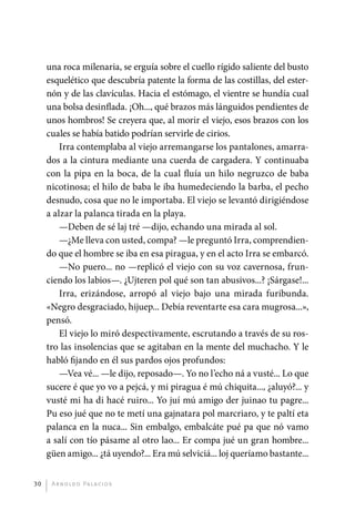 una roca milenaria, se erguía sobre el cuello rígido saliente del busto
              esquelético que descubría patente la forma de las costillas, del ester-
              nón y de las clavículas. Hacia el estómago, el vientre se hundía cual
              una bolsa desinflada. ¡Oh..., qué brazos más lánguidos pendientes de
              unos hombros! Se creyera que, al morir el viejo, esos brazos con los
              cuales se había batido podrían servirle de cirios.
                  Irra contemplaba al viejo arremangarse los pantalones, amarra-
              dos a la cintura mediante una cuerda de cargadera. Y continuaba
              con la pipa en la boca, de la cual fluía un hilo negruzco de baba
              nicotinosa; el hilo de baba le iba humedeciendo la barba, el pecho
              desnudo, cosa que no le importaba. El viejo se levantó dirigiéndose
              a alzar la palanca tirada en la playa.
                  —Deben de sé laj tré —dijo, echando una mirada al sol.
                  —¿Me lleva con usted, compa? —le preguntó Irra, comprendien-
              do que el hombre se iba en esa piragua, y en el acto Irra se embarcó.
                  —No puero... no —replicó el viejo con su voz cavernosa, frun-
              ciendo los labios—. ¿Ujteren pol qué son tan abusivos...? ¡Sárgase!...
                  Irra, erizándose, arropó al viejo bajo una mirada furibunda.
              «Negro desgraciado, hijuep... Debía reventarte esa cara mugrosa...»,
              pensó.
                  El viejo lo miró despectivamente, escrutando a través de su ros-
              tro las insolencias que se agitaban en la mente del muchacho. Y le
              habló fijando en él sus pardos ojos profundos:
                  —Vea vé... —le dijo, reposado—. Yo no l’echo ná a vusté... Lo que
              sucere é que yo vo a pejcá, y mi piragua é mú chiquita..., ¿aluyó?... y
              vusté mi ha di hacé ruiro... Yo juí mú amigo der juinao tu pagre...
              Pu eso jué que no te metí una gajnatara pol marcriaro, y te paltí eta
              palanca en la nuca... Sin embalgo, embalcáte pué pa que nó vamo
              a salí con tío pásame al otro lao... Er compa jué un gran hombre...
              güen amigo... ¿tá uyendo?... Era mú selviciá... loj queríamo bastante...


         30    A r n o l d o Pa l ac i o s




palacios 30abr OK 172p.indd 30                                                           2/05/10 15:14
 