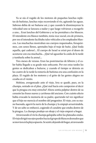 Ya se oía el rugido de los motores de pequeñas lanchas reple-
             tas de bañistas, lanchas rojas recorriendo el río, agitando las aguas.
             Sabroso debía de ser bañarse así, y que cuando le disminuyeran la
             velocidad uno se lanzara a nadar y que luego volvieran a recogerlo
             a uno... Eran lanchas del Gobierno y se las prestaban a los blancos.
             El intendente era blanco también, tenía roce social, era de primera,
             por eso el intendente facilitaba tales vehículos a los empleados blan-
             cos. Las muchachas mostraban sus cuerpos requemados, fresquísi-
             mos, con senos llenos, apretados bajo el traje de baño. ¡Qué linda
             aquella, qué caderas!... El cuerpo de Israel se erizó por el deseo de
             acostarse con esa muchacha... ¡Qué tal aguardar la caída de la tarde
             y tumbarla sobre la arena!...
                 Tres meses de verano. Eran las postrimerías de febrero y el ca-
             lor había llegado a su grado más sofocante. Por eso estas tardes las
             gentes se dedicaban a bañarse, y cuando el tiempo se detenía en
             las cuatro de la tarde la romería de bañistas era una confusión en la
             playa. El rugido de los motores y el grito de las gentes alegres no
             cesaba en el viento.
                 Mohíno, avergonzado ante el viejo, Irra se quedó, pues, en la
             champa, sentado en el plan. ¿Qué mal hacía este campesino al decir
             que la piragua era muy estrecha? Ahora sentía palpitar dentro de su
             corazón las frases suaves y cariñosas del anciano. Con cuánto afecto
             había evocado la memoria de su padre, queriendo tal vez significar
             que el hijo no merecía el nombre del progenitor. El viejo, con su ma-
             no huesuda, agarró la nariz de la champa y la empujó arrastrándola.
             Y de un salto se embarcó, cogiendo el canalete que estaba dentro de
             la piragua. La champa produjo un oleaje y el viejo empezó a bogar.
                 Atravesando el río la champa galopaba sobre las plateadas ondas.
             El viejo dirigió sus ojos pardos hacia el grupo de blancos desnudos que
             se movían en la playa opuesta. Se sentó, dejando de bogar, atravesando


                                                           L as e str e l l as s on n eg r as   31




palacios 30abr OK 172p.indd 31                                                                  2/05/10 15:14
 