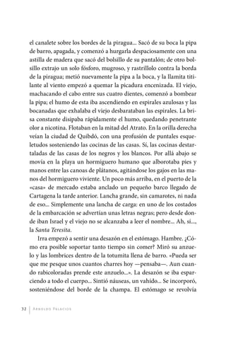 el canalete sobre los bordes de la piragua... Sacó de su boca la pipa
              de barro, apagada, y comenzó a hurgarla despaciosamente con una
              astilla de madera que sacó del bolsillo de su pantalón; de otro bol-
              sillo extrajo un solo fósforo, mugroso, y rastrillolo contra la borda
              de la piragua; metió nuevamente la pipa a la boca, y la llamita titi-
              lante al viento empezó a quemar la picadura encenizada. El viejo,
              machacando el cabo entre sus cuatro dientes, comenzó a bombear
              la pipa; el humo de esta iba ascendiendo en espirales azulosas y las
              bocanadas que exhalaba el viejo desbarataban las espirales. La bri-
              sa constante disipaba rápidamente el humo, quedando penetrante
              olor a nicotina. Flotaban en la mitad del Atrato. En la orilla derecha
              veían la ciudad de Quibdó, con una profusión de puntales esque-
              letudos sosteniendo las cocinas de las casas. Sí, las cocinas destar-
              taladas de las casas de los negros y los blancos. Por allá abajo se
              movía en la playa un hormiguero humano que alborotaba pies y
              manos entre las canoas de plátanos, agitándose los gajos en las ma-
              nos del hormiguero viviente. Un poco más arriba, en el puerto de la
              «casa» de mercado estaba anclado un pequeño barco llegado de
              Cartagena la tarde anterior. Lancha grande, sin camarotes, ni nada
              de eso... Simplemente una lancha de carga: en uno de los costados
              de la embarcación se advertían unas letras negras; pero desde don-
              de iban Israel y el viejo no se alcanzaba a leer el nombre... Ah, sí...,
              la Santa Teresita.
                  Irra empezó a sentir una desazón en el estómago. Hambre. ¿Có-
              mo era posible soportar tanto tiempo sin comer? Miró su anzue-
              lo y las lombrices dentro de la totumita llena de barro. «Pueda ser
              que me pesque unos cuantos charres hoy —pensaba—. Aun cuan-
              do rabicoloradas prende este anzuelo...». La desazón se iba espar-
              ciendo a todo el cuerpo... Sintió náuseas, un vahído... Se incorporó,
              s
              ­ osteniéndose del borde de la champa. El estómago se revolvía


         32    A r n o l d o Pa l ac i o s




palacios 30abr OK 172p.indd 32                                                           2/05/10 15:14
 