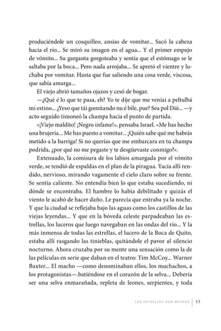 produciéndole un cosquilleo, ansias de vomitar... Sacó la cabeza
             hacia el río... Se miró su imagen en el agua... Y el primer empujo
             de vómito... Su garganta gorgoteaba y sentía que el estómago se le
             saltaba por la boca... Pero nada arrojaba... Se apretó el vientre y lu-
             chaba por vomitar. Hasta que fue saliendo una cosa verde, viscosa,
             que sabía amarga...
                 El viejo abrió tamaños ojazos y cesó de bogar.
                 —¿Qué é lo que te pasa, eh? Yo te dije que me veníai a peltulbá
             mi estino... ¿Yeso que tái gomitando nu é bile, pue? Sea pol Dió... —y
             acto seguido timoneó la champa hacia el punto de partida.
                 «¡Viejo maldito! ¡Negro infame!», pensaba Israel. «Me has hecho
             una brujería... Me has puesto a vomitar... ¡Quién sabe qué me habrás
             metido a la barriga! Si no querías que me embarcara en tu champa
             podrida, ¿por qué no me pegaste y te desgüevaste conmigo?».
                 Extenuado, la comisura de los labios amargada por el vómito
             verde, se tendió de espaldas en el plan de la piragua. Yacía allí ren-
             dido, nervioso, mirando vagamente el cielo claro sobre su frente.
             Se sentía caliente. No entendía bien lo que estaba sucediendo, ni
             dónde se encontraba. El hambre lo había debilitado y quizás el
             viento le acabó de hacer daño. Le parecía que entraba ya la noche.
             Y que la ciudad se reflejaba bajo las aguas como los castillos de las
             viejas leyendas... Y que en la bóveda celeste parpadeaban las es-
             trellas, los luceros que luego navegaban en las ondas del río... Y la
             más inmensa de todas las estrellas, el lucero de la Boca de Quito,
             estaba allí rasgando las tinieblas, quitándole el pavor al silencio
             nocturno. Ahora cruzaba por su mente una sensación como la de
             las películas en serie que daban en el teatro: Tim McCoy... Warner
             Baxter... El macho —como denominaban ellos, los muchachos, a
             los protagonistas—.batiéndose en el corazón de la selva... Debería
             ser una selva enmarañada, repleta de leones, serpientes, y toda


                                                           L as e str e l l as s on n eg r as   33




palacios 30abr OK 172p.indd 33                                                                  2/05/10 15:14
 