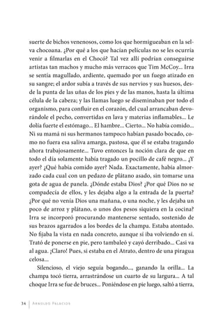 suerte de bichos venenosos, como los que hormigueaban en la sel-
              va chocoana. ¿Por qué a los que hacían películas no se les ocurría
              venir a filmarlas en el Chocó? Tal vez allí podrían conseguirse
              artistas tan machos y mucho más verracos que Tim McCoy... Irra
              se sentía magullado, ardiente, quemado por un fuego atizado en
              su sangre; el ardor subía a través de sus nervios y sus huesos, des-
              de la punta de las uñas de los pies y de las manos, hasta la última
              célula de la cabeza; y las llamas luego se diseminaban por todo el
              organismo, para confluir en el corazón, del cual arrancaban devo-
              rándole el pecho, convertidas en lava y materias inflamables... Le
              dolía fuerte el estómago... El hambre... Cierto... No había comido...
              Ni su mamá ni sus hermanos tampoco habían pasado bocado, co-
              mo no fuera esa saliva amarga, pastosa, que él se estaba tragando
              ahora trabajosamente... Tuvo entonces la noción clara de que en
              todo el día solamente había tragado un pocillo de café negro... ¿Y
              ayer? ¿Qué había comido ayer? Nada. Exactamente, había almor-
              zado cada cual con un pedazo de plátano asado, sin tomarse una
              gota de agua de panela. ¿Dónde estaba Dios? ¿Por qué Dios no se
              compadecía de ellos, y les dejaba algo a la entrada de la puerta?
              ¿Por qué no venía Dios una mañana, o una noche, y les dejaba un
              poco de arroz y plátano, o unos dos pesos siquiera en la cocina?
              Irra se incorporó procurando mantenerse sentado, sostenido de
              sus brazos agarrados a los bordes de la champa. Estaba atontado.
              No fijaba la vista en nada concreto, aunque sí iba volviendo en sí.
              Trató de ponerse en pie, pero tambaleó y cayó derribado... Casi va
              al agua. ¡Claro! Pues, si estaba en el Atrato, dentro de una piragua
              celosa...
                  Silencioso, el viejo seguía bogando..., ganando la orilla... La
              champa tocó tierra, arrastrándose un cuarto de su largura... A tal
              choque Irra se fue de bruces... Poniéndose en pie luego, saltó a tierra,


         34    A r n o l d o Pa l ac i o s




palacios 30abr OK 172p.indd 34                                                           2/05/10 15:14
 
