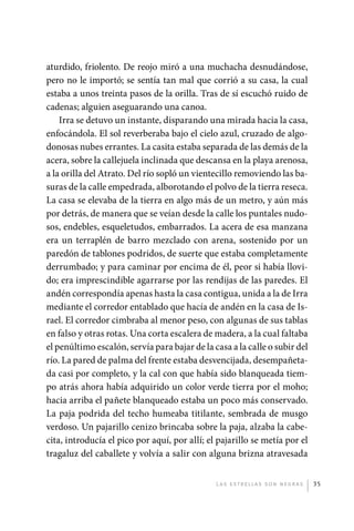 aturdido, friolento. De reojo miró a una muchacha desnudándose,
             pero no le importó; se sentía tan mal que corrió a su casa, la cual
             estaba a unos treinta pasos de la orilla. Tras de sí escuchó ruido de
             cadenas; alguien aseguarando una canoa.
                 Irra se detuvo un instante, disparando una mirada hacia la casa,
             enfocándola. El sol reverberaba bajo el cielo azul, cruzado de algo-
             donosas nubes errantes. La casita estaba separada de las demás de la
             acera, sobre la callejuela inclinada que descansa en la playa arenosa,
             a la orilla del Atrato. Del río sopló un vientecillo removiendo las ba-
             suras de la calle empedrada, alborotando el polvo de la tierra reseca.
             La casa se elevaba de la tierra en algo más de un metro, y aún más
             por detrás, de manera que se veían desde la calle los puntales nudo-
             sos, endebles, esqueletudos, embarrados. La acera de esa manzana
             era un terraplén de barro mezclado con arena, sostenido por un
             paredón de tablones podridos, de suerte que estaba completamente
             derrumbado; y para caminar por encima de él, peor si había llovi-
             do; era imprescindible agarrarse por las rendijas de las paredes. El
             andén correspondía apenas hasta la casa contigua, unida a la de Irra
             mediante el corredor entablado que hacía de andén en la casa de Is-
             rael. El corredor cimbraba al menor peso, con algunas de sus tablas
             en falso y otras rotas. Una corta escalera de madera, a la cual faltaba
             el penúltimo escalón, servía para bajar de la casa a la calle o subir del
             río. La pared de palma del frente estaba desvencijada, desempañeta-
             da casi por completo, y la cal con que había sido blanqueada tiem-
             po atrás ahora había adquirido un color verde tierra por el moho;
             hacia arriba el pañete blanqueado estaba un poco más conservado.
             La paja podrida del techo humeaba titilante, sembrada de musgo
             verdoso. Un pajarillo cenizo brincaba sobre la paja, alzaba la cabe-
             cita, introducía el pico por aquí, por allí; el pajarillo se metía por el
             tragaluz del caballete y volvía a salir con alguna brizna atravesada


                                                            L as e str e l l as s on n eg r as   35




palacios 30abr OK 172p.indd 35                                                                   2/05/10 15:14
 