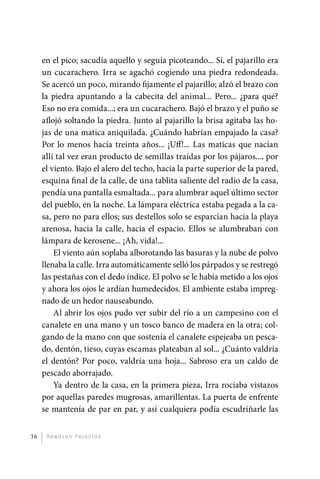 en el pico; sacudía aquello y seguía picoteando... Sí, el pajarillo era
              un cucarachero. Irra se agachó cogiendo una piedra redondeada.
              Se acercó un poco, mirando fijamente el pajarillo; alzó el brazo con
              la piedra apuntando a la cabecita del animal... Pero... ¿para qué?
              Eso no era comida...; era un cucarachero. Bajó el brazo y el puño se
              aflojó soltando la piedra. Junto al pajarillo la brisa agitaba las ho-
              jas de una matica aniquilada. ¿Cuándo habrían empajado la casa?
              Por lo menos hacía treinta años... ¡Uff!... Las maticas que nacían
              allí tal vez eran producto de semillas traídas por los pájaros..., por
              el viento. Bajo el alero del techo, hacia la parte superior de la pared,
              esquina final de la calle, de una tablita saliente del radio de la casa,
              pendía una pantalla esmaltada... para alumbrar aquel último sector
              del pueblo, en la noche. La lámpara eléctrica estaba pegada a la ca-
              sa, pero no para ellos; sus destellos solo se esparcían hacia la playa
              arenosa, hacia la calle, hacia el espacio. Ellos se alumbraban con
              lámpara de kerosene... ¡Ah, vida!...
                  El viento aún soplaba alborotando las basuras y la nube de polvo
              llenaba la calle. Irra automáticamente selló los párpados y se restregó
              las pestañas con el dedo índice. El polvo se le había metido a los ojos
              y ahora los ojos le ardían humedecidos. El ambiente estaba impreg-
              nado de un hedor nauseabundo.
                  Al abrir los ojos pudo ver subir del río a un campesino con el
              canalete en una mano y un tosco banco de madera en la otra; col-
              gando de la mano con que sostenía el canalete espejeaba un pesca-
              do, dentón, tieso, cuyas escamas plateaban al sol... ¿Cuánto valdría
              el dentón? Por poco, valdría una hoja... Sabroso era un caldo de
              pescado aborrajado.
                  Ya dentro de la casa, en la primera pieza, Irra rociaba vistazos
              por aquellas paredes mugrosas, amarillentas. La puerta de enfrente
              se mantenía de par en par, y así cualquiera podía escudriñarle las


         36    A r n o l d o Pa l ac i o s




palacios 30abr OK 172p.indd 36                                                           2/05/10 15:14
 