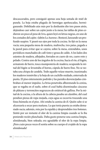 descascarados, pero consiguió apenas una ­ oja untada de miel de
                                                             h
              panela. La hoja estaba plagada de hormigas apeñuscadas, hormi-
              gueando. Debilitado aún más por la desilusión dio tres pasos atrás,
              dejándose caer sobre un cajón junto a la mesa; las tablas de pino ce-
              dieron un poco al peso de Irra, quien leyó en letras negras, en uno de
              los costados del cajón: «Jabón La Aurora». Bostezó, lanzando un pro-
              fundo suspiro. Y paseó sus ojos por toda la cocina. Se fijó en la mesa
              vacía; una pequeña mesa de madera, maltrecha, tres patas, pegada a
              la pared para evitar que se cayera; sobre la mesa, extendidos, unos
              periódicos manchados de café tinto y grasa de caldo. A los lados dos
              asientos de madera, aflojados, forrados en cuero de res, cuero roto y
              pelado. Contra uno de los ángulos de la cocina, hacia el río, el fogón,
              armatoste de barro, tosca mampostería de madera; ocupando la mi-
              tad del fogón se levantaba el horno, cúpula de barro fino. No se no-
              taba una chispa de candela. Todo aquello veíase muerto, inanimado;
              los maderos inmóviles y la hoja de un cuchillo oxidado, enterrada de
              punta. El piso enteramente podrido y las paredes desvencijadas cim-
              braban al menor impulso. La brisa penetraba alborotando la ceniza,
              que se regaba en el suelo, sobre el cual había diseminadas cáscaras
              de plátano y terroncitos negruzcos de estiércol de gallina. Por la mi-
              tad de la cocina, a la altura de la cabeza pasaba un alambre, del cual
              pendían piezas de ropa mojada, cuya agua se escurría trazando una
              línea húmeda en el piso. Ahí estaba la camisa de él. Quién sabe si se
              alcanzaría a secar para mañana. La que tenía puesta ya estaba dema-
              siado sucia; además, rota por la espalda y desprendidos tres botones.
              Sintió por un instante el olor de la camisa limpia cuando se la iba
              poniendo recién planchada. Daba gusto ponerse una camisa limpia,
              almidonada, bien soleada; era agradable el olor de la ropa limpia.
              ¡Pero cuán pocas veces él sentía sobre su cuerpo el crujido de la ropa
              almidonada!


         38    A r n o l d o Pa l ac i o s




palacios 30abr OK 172p.indd 38                                                          2/05/10 15:14
 