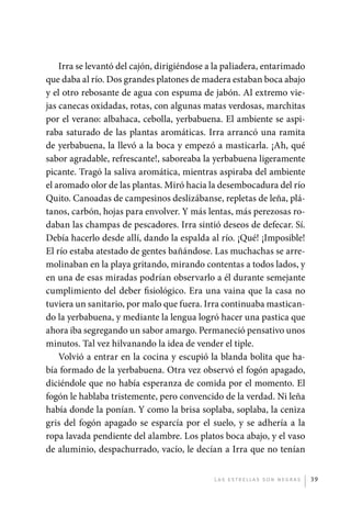 Irra se levantó del cajón, dirigiéndose a la paliadera, entarimado
             que daba al río. Dos grandes platones de madera estaban boca abajo
             y el otro rebosante de agua con espuma de jabón. Al extremo vie-
             jas canecas oxidadas, rotas, con algunas matas verdosas, marchitas
             por el verano: albahaca, cebolla, yerbabuena. El ambiente se aspi-
             raba saturado de las plantas aromáticas. Irra arrancó una ramita
             de yerbabuena, la llevó a la boca y empezó a masticarla. ¡Ah, qué
             sabor agradable, refrescante!, saboreaba la yerbabuena ligeramente
             picante. Tragó la saliva aromática, mientras aspiraba del ambiente
             el aromado olor de las plantas. Miró hacia la desembocadura del río
             Quito. Canoadas de campesinos deslizábanse, repletas de leña, plá-
             tanos, carbón, hojas para envolver. Y más lentas, más perezosas ro-
             daban las champas de pescadores. Irra sintió deseos de defecar. Sí.
             Debía hacerlo desde allí, dando la espalda al río. ¡Qué! ¡Imposible!
             El río estaba atestado de gentes bañándose. Las muchachas se arre-
             molinaban en la playa gritando, mirando contentas a todos lados, y
             en una de esas miradas podrían observarlo a él durante semejante
             cumplimiento del deber fisiológico. Era una vaina que la casa no
             tuviera un sanitario, por malo que fuera. Irra continuaba mastican-
             do la yerbabuena, y mediante la lengua logró hacer una pastica que
             ahora iba segregando un sabor amargo. Permaneció pensativo unos
             minutos. Tal vez hilvanando la idea de vender el tiple.
                 Volvió a entrar en la cocina y escupió la blanda bolita que ha-
             bía formado de la yerbabuena. Otra vez observó el fogón apagado,
             diciéndole que no había esperanza de comida por el momento. El
             fogón le hablaba tristemente, pero convencido de la verdad. Ni leña
             había donde la ponían. Y como la brisa soplaba, soplaba, la ceniza
             gris del fogón apagado se esparcía por el suelo, y se adhería a la
             ropa lavada pendiente del alambre. Los platos boca abajo, y el vaso
             de aluminio, despachurrado, vacío, le decían a Irra que no tenían


                                                          L as e str e l l as s on n eg r as   39




palacios 30abr OK 172p.indd 39                                                                 2/05/10 15:14
 