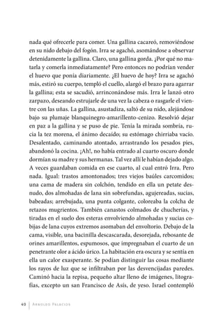 nada qué ofrecerle para comer. Una gallina cacareó, removiéndose
              en su nido debajo del fogón. Irra se agachó, asomándose a observar
              detenidamente la gallina. Claro, una gallina gorda. ¿Por qué no ma-
              tarla y comerla inmediatamente? Pero entonces no podrían vender
              el huevo que ponía diariamente. ¿El huevo de hoy? Irra se agachó
              más, estiró su cuerpo, templó el cuello, alargó el brazo para agarrar
              la gallina; esta se sacudió, arrinconándose más. Irra le lanzó otro
              zarpazo, deseando estrujarle de una vez la cabeza o rasgarle el vien-
              tre con las uñas. La gallina, asustadiza, saltó de su nido, alejándose
              bajo su plumaje blanquinegro-amarillento-cenizo. Resolvió dejar
              en paz a la gallina y se puso de pie. Tenía la mirada sombría, ru-
              cia la tez morena, el ánimo decaído; su estómago chirriaba vacío.
              Desalentado, caminando atontado, arrastrando los pesados pies,
              abandonó la cocina. ¡Ah!, no había entrado al cuarto oscuro donde
              dormían su madre y sus hermanas. Tal vez allí le habían dejado algo.
              A veces guardaban comida en ese cuarto, al cual entró Irra. Pero
              nada. Igual: trastos amontonados; tres viejos baúles carcomidos;
              una cama de madera sin colchón, tendido en ella un petate des-
              nudo, dos almohadas de lana sin sobrefundas, agujereadas, sucias,
              babeadas; arrebujada, una punta colgante, coloreaba la colcha de
              retazos mugrientos. También canastos colmados de chucherías, y
              tiradas en el suelo dos esteras envolviendo almohadas y sucias co-
              bijas de lana cuyos extremos asomaban del envoltorio. Debajo de la
              cama, visible, una bacinilla descascarada, desorejada, rebosante de
              orines amarillentos, espumosos, que impregnaban el cuarto de un
              penetrante olor a ácido úrico. La habitación era oscura y se sentía en
              ella un calor exasperante. Se podían distinguir las cosas mediante
              los rayos de luz que se infiltraban por las desvencijadas paredes.
              Caminó hacia la repisa, pequeño altar lleno de imágenes, litogra-
              fías, excepto un san Francisco de Asís, de yeso. Israel ­ ontempló
                                                                          c


         40    A r n o l d o Pa l ac i o s




palacios 30abr OK 172p.indd 40                                                         2/05/10 15:14
 