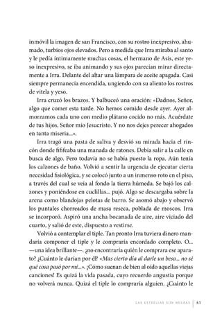 inmóvil la imagen de san Francisco, con su rostro inexpresivo, ahu-
             mado, turbios ojos elevados. Pero a medida que Irra miraba al santo
             y le pedía íntimamente muchas cosas, el hermano de Asís, este ye-
             so inexpresivo, se iba animando y sus ojos parecían mirar directa-
             mente a Irra. Delante del altar una lámpara de aceite apagada. Casi
             siempre permanecía encendida, ungiendo con su aliento los rostros
             de vitela y yeso.
                 Irra cruzó los brazos. Y balbuceó una oración: «Dadnos, Señor,
             algo que comer esta tarde. No hemos comido desde ayer. Ayer al-
             morzamos cada uno con medio plátano cocido no más. Acuérdate
             de tus hijos, Señor mío Jesucristo. Y no nos dejes perecer ahogados
             en tanta miseria...».
                 Irra tragó una pasta de saliva y desvió su mirada hacia el rin-
             cón donde fififeaba una manada de ratones. Debía salir a la calle en
             busca de algo. Pero todavía no se había puesto la ropa. Aún tenía
             los calzones de baño. Volvió a sentir la urgencia de ejecutar cierta
             necesidad fisiológica, y se colocó junto a un inmenso roto en el piso,
             a través del cual se veía al fondo la tierra húmeda. Se bajó los cal-
             zones y poniéndose en cuclillas... pujó. Algo se descargaba sobre la
             arena como blandojas pelotas de barro. Se asomó abajo y observó
             los puntales chorreados de masa reseca, poblada de moscos. Irra
             se incorporó. Aspiró una ancha bocanada de aire, aire viciado del
             cuarto, y salió de este, dispuesto a vestirse.
                 Volvió a contemplar el tiple. Tan pronto Irra tuviera dinero man-
             daría componer el tiple y le compraría encordado completo. O...
             —una idea brillante—. ¿no encontraría quién le comprara ese apara-
             to? ¿Cuánto le darían por él? «Mas cierto día al darle un beso... no sé
             qué cosa pasó por mí...». ¡Cómo suenan de bien al oído aquellas viejas
             canciones! Es quizá la vida pasada, cuyo recuerdo angustia porque
             no volverá nunca. Quizá el tiple lo compraría ­ lguien. ¿Cuánto le
                                                                a


                                                           L as e str e l l as s on n eg r as   41




palacios 30abr OK 172p.indd 41                                                                  2/05/10 15:14
 