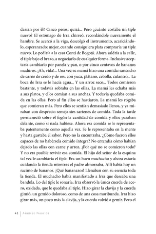darían por él? Cinco pesos, quizá... Pero ¿cuánto costaba un tiple
              nuevo? El estómago de Irra chirreó, recordándole nuevamente el
              hambre. Se acercó a la viga, descolgó el instrumento, acariciándo-
              lo, esperanzado: mejor, cuando consiguiera plata compraría un tiple
              nuevo. Lo pediría a la casa Conti de Bogotá. Ahora saldría a la calle,
              el tiple bajo el brazo, a negociarlo de cualquier forma. Inclusive acep-
              taría cambiarlo por panela y pan, o por cinco centavos de bananos
              maduros. ¡Ah, vida!... Una vez su mamá hizo una comida: sancocho
              de carne de cerdo y de res, con yuca, plátano, cebolla, culantro... La
              boca de Irra se le hacía agua... Y un arroz seco... Todos comieron
              bastante, y todavía sobraba en las ollas. La mamá les echaba más
              a sus platos, y ellos comían a sus anchas. Y todavía quedaba comi-
              da en las ollas. Pero al fin ellos se hastiaron. La mamá les rogaba
              que comieran más. Pero ellos se sentían demasiado llenos, y ya mi-
              raban con desprecio semejantes sartenes de comida. Toda la tarde
              permaneció sobre el fogón la cantidad de comida y ellos pasaban
              delante, como si nada hubiese. Ahora esa comida se le representa-
              ba patentemente como aquella vez. Se le representaba en la mente
              y hasta gustaba el sabor. Pero no la encontraba. ¿Cómo fueron ellos
              capaces de no habérsela comido íntegra? No entendía cómo habían
              dejado las ollas con carne y arroz. ¿Por qué no se comieron todo?
              Y no era posible revivir esa comida. El hijo del señor de la esquina
              tal vez le cambiaría el tiple. Era un buen muchacho y ahora estaría
              cuidando la tienda mientras el padre almorzaba. Allí había hoy un
              racimo de bananos. ¡Qué bananazos! Llenaban con su esencia toda
              la tienda. El muchacho había manifestado a Irra que deseaba una
              bandola. Lo del tiple le sonaría. Irra observó la única cuerda de ace-
              ro, oxidada, que le quedaba al tiple. Hizo girar la clavija y la cuerda
              gimió, un gemido doloroso, como de una cosa moribunda. Irra hizo
              girar más, un poco más la clavija, y la cuerda volvió a gemir. Pero el


         42    A r n o l d o Pa l ac i o s




palacios 30abr OK 172p.indd 42                                                           2/05/10 15:14
 