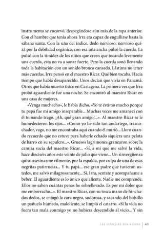 instrumento se encorvó, despegándose aún más de la tapa anterior.
             Con el hambre que tenía ahora Irra era capaz de engullirse hasta la
             sábana santa. Con la uña del índice, dedo nervioso, nervioso qui-
             zá por la debilidad orgánica, con esa uña ancha pulsó la cuerda. La
             pulsó con la timidez de los niños que creen que tocando levemente
             una cuerda, esta no va a sonar fuerte. Pero la cuerda sonó llenando
             toda la habitación con un sonido bronco cansado. Lástima no tener
             más cuerdas. Irra pensó en el maestro Rícar. Qué bien tocaba. Hacía
             tiempo que había desaparecido. Unos decían que vivía en Panamá.
             Otros que había muerto tísico en Cartagena. La primera vez que Irra
             probó aguardiente fue una noche. Se encontró al maestro Rícar en
             una casa de mujeres.
                 «Venga muchacho», le había dicho. «Yo te estimo mucho porque
             tu papá fue mi amigo inseparable... Muchas veces me amanecí con
             él tomando trago. ¡Ah, qué gran amigo!...». Al maestro Rícar se le
             humedecieron los ojos... «Como yo he sido tan andariego, trasno-
             chador, vago, no me encontraba aquí cuando él murió... Lloro cuan-
             do recuerdo que no estuve para haberle echado siquiera una pelota
             de barro en su sepulcro...». Gruesos lagrimones granearon sobre la
             camisa sucia del maestro Rícar... «Sí, a mí que me salvó la vida,
             hace dieciséis años este veinte de julio que viene... Un sinvergüenza
             quiso asesinarme vilmente, por la espalda, por culpa de una de esas
             negritas patirrucias... Y tu papá... ese gran padre que tuvieron us-
             tedes, me salvó milagrosamente... Sí, Irra, sentate y acompañame a
             beber. El aguardiente es lo único que alienta. Nadie me comprende.
             Ellos no saben cuántas penas he sobrellevado. Es por mi dolor que
             me emborracho...». El maestro Rícar, con su tosca mano de hincha-
             dos dedos, se enjugó la cara negra, sudorosa, y sacando del bolsillo
             un pañuelo húmedo, maloliente, se limpió el catarro. «Si la vida no
             fuera tan mala conmigo yo no hubiera descendido al vicio... Y sin


                                                         L as e str e l l as s on n eg r as   43




palacios 30abr OK 172p.indd 43                                                                2/05/10 15:14
 