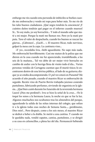 embargo me río cuando esta parranda de imbéciles se burlan cuan-
              do me emborracho y vendo mi ropa para beber más. Yo me río de
              los tales buenos ciudadanos. ¡Qué negra tendrán la conciencia! ¡Y
              cuántos daños tendrán qué pagar en el infierno cuando mueran!
              Sí... Yo soy malo, yo soy borrachín... Y todo el mundo sabe que ma-
              té a mi mujer. Porque la maté me llaman reo. Pero yo la maté por
              puta. Tuve el valor de despacharla, cuando los buenos se rascan las
              güevas... ¡Cabrones!... ¡Gach!... ». El maestro Rícar, todo nervioso,
              golpeó la mesa con la copa. La cantinera vino...
                  «Y yo», recordaba Irra, «bebí aguardiente. No supe más nada.
              Me emborraché horriblemente. Casi me matan de la paliza que me
              dieron en la casa cuando me fui apareciendo, trastabillando, a las
              seis de la mañana... Tal vez debe de ser mejor vivir borracho en
              cambio de andar con la barriga llena de viento todo el día... Varias
              personas venidas de Cartagena cuentan que él murió tísico; lo en-
              contraron dentro de una letrina pública, al lado de su guitarra; diz-
              que ya se estaba descomponiendo. O ¿tal vez estará en Panamá? Me
              acuerdo el año pasado, cuando el maestro Rícar se emborrachó de
              seguido. Recién vino de Puerto Berrío trabajaba juicioso cosiendo
              pantalones, fabricando perfumes, sirviendo de organista en la igle-
              sia... ¡Qué bien cantó durante los funerales de la reverenda hermana
              Laura! ¡Dios me perdoné!». Irra se hizo la señal de la cruz... «Yo le
              toqué los senos a la hermana Laura, la noche en que se fue la luz.
              Algunos muchachos nos ocultamos tras los almendros del parque,
              aguardando la salida de las niñas internas del colegio, que solían
              ir a la iglesia todas esas noches de Semana Santa..., ¡perdóname,
              Dios mío!... Pero después, como a los seis meses, el maestro Rícar
              se dedicó a beber a la diabla. Se metió a una cantina. Y cuando no
              le quedaba nada, vendió zapatos, camisa, pantalones, y se dirigió
              a su casa en calzoncillos, a plena luz del día. Permaneció bebiendo


         44    A r n o l d o Pa l ac i o s




palacios 30abr OK 172p.indd 44                                                        2/05/10 15:14
 