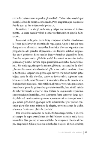 cerca de cuatro meses seguidos. ¡Increíble!... Tal vez sí es verdad que
             murió. Debió de morir alcoholizado. Pero aseguran que cuando se
             fue de aquí ya iba enfermo del pecho...».
                 Pensativo, Irra alargó su brazo, y colgó nuevamente el instru-
             mento. La vieja cuerda volvió a sonar sordamente en aquella habi-
             tación.
                 La mamá no llegaba. Raro. Muy temprano se había marchado a
             la Yesca para lavar un montón de ropa ajena. Unos sí tenían para
             desayunarse, almorzar, merendar. Los sirios y los antioqueños eran
             propietarios de grandes almacenes... Los blancos estaban emplea-
             dos en el gobierno. Esos vestían bien y fumaban cigarrillos finos.
             Pero los negros nada. ¡Maldita nada! La mamá se mataba traba-
             jando día y noche. Lavaba ropa, planchaba, cocinaba, hacía venda-
             jes... Sin embargo, siempre lo mismo. ¿Dios no se acordaba de ellos?
             ¿Acaso ellos no rezaban bastante? ¿No le encendían muchas velas a
             la Santísima Virgen? Irra pensó que tal vez era mejor morir. ¿Qué
             objeto tenía la vida de ellos, como no fuera sufrir, soportar ham-
             bres, carecer de todo? Sí, morir. Y cuando la idea de la muerte se le
             iba haciendo más clara, más patética, al pensar verse él agonizando,
             sin saber al peso de quién sabe qué dolor terrible, Irra sintió miedo
             de haber invocado la muerte. Si se tratara de una muerte repentina,
             sin sensaciones horribles... o si la muerte fuera como un largo sue-
             ño, del cual no despertara ya nunca, entonces sí sería mejor morir
             que sufrir. ¡Oh, Dios!, ¿por qué tanto sufrimiento? ¡Por qué no con-
             ceder para ellos unos minutos de alegría, unos instantes de dicha,
             al menos frente a un plato de comida!
                 Irra se zafó los calzones de baño. Bostezó largamente. Y se echó
             al cuerpo la ropa; pantalones de dril blanco, camisa azul; hacía
             unos diez días que no se los cambiaba. Se arrojó en el catre de lo-
             na, mugriento. Olía a rata esa almohada; el catre, el piso, estaban


                                                           L as e str e l l as s on n eg r as   45




palacios 30abr OK 172p.indd 45                                                                  2/05/10 15:14
 