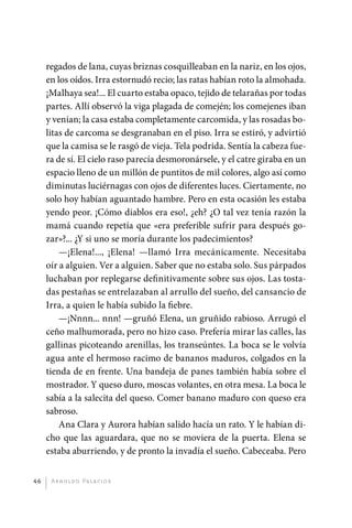 r
              ­ egados de lana, cuyas briznas cosquilleaban en la nariz, en los ojos,
              en los oídos. Irra estornudó recio; las ratas habían roto la almohada.
              ¡Malhaya sea!... El cuarto estaba opaco, tejido de telarañas por todas
              partes. Allí observó la viga plagada de comején; los comejenes iban
              y venían; la casa estaba completamente carcomida, y las rosadas bo-
              litas de carcoma se desgranaban en el piso. Irra se estiró, y advirtió
              que la camisa se le rasgó de vieja. Tela podrida. Sentía la cabeza fue-
              ra de sí. El cielo raso parecía desmoronársele, y el catre giraba en un
              espacio lleno de un millón de puntitos de mil colores, algo así como
              diminutas luciérnagas con ojos de diferentes luces. Ciertamente, no
              solo hoy habían aguantado hambre. Pero en esta ocasión les estaba
              yendo peor. ¡Cómo diablos era eso!, ¿eh? ¿O tal vez tenía razón la
              mamá cuando repetía que «era preferible sufrir para después go-
              zar»?... ¿Y si uno se moría durante los padecimientos?
                  —¡Elena!..., ¡Elena! —llamó Irra mecánicamente. Necesitaba
              oír a alguien. Ver a alguien. Saber que no estaba solo. Sus párpados
              luchaban por replegarse definitivamente sobre sus ojos. Las tosta-
              das pestañas se entrelazaban al arrullo del sueño, del cansancio de
              Irra, a quien le había subido la fiebre.
                  —¡Nnnn... nnn! —gruñó Elena, un gruñido rabioso. Arrugó el
              ceño malhumorada, pero no hizo caso. Prefería mirar las calles, las
              gallinas picoteando arenillas, los transeúntes. La boca se le volvía
              agua ante el hermoso racimo de bananos maduros, colgados en la
              tienda de en frente. Una bandeja de panes también había sobre el
              mostrador. Y queso duro, moscas volantes, en otra mesa. La boca le
              sabía a la salecita del queso. Comer banano maduro con queso era
              sabroso.
                  Ana Clara y Aurora habían salido hacía un rato. Y le habían di-
              cho que las aguardara, que no se moviera de la puerta. Elena se
              estaba aburriendo, y de pronto la invadía el sueño. Cabeceaba. Pero


         46    A r n o l d o Pa l ac i o s




palacios 30abr OK 172p.indd 46                                                          2/05/10 15:14
 