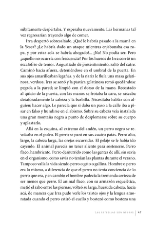 súbitamente despertaba. Y esperaba nuevamente. Las hermanas tal
             vez regresarían trayendo algo de comer.
                 Irra despertó sobresaltado. ¿Qué le habría pasado a la mamá en
             la Yesca? ¿Le habría dado un ataque mientras enjabonaba esa ro-
             pa, y por estar sola se habría ahogado?... ¡No! No podía ser. Pero
             ¿aquello no ocurría con frecuencia? Por los huesos de Irra corrió un
             escalofrío de temor. Angustiado de presentimiento, saltó del catre.
             Caminó hacia afuera, deteniéndose en el umbral de la puerta. En
             sus ojos amarilleaban legañas, y de la nariz le fluía una masa gelati-
             nosa, verdosa. Irra se sonó y la pastica gelatinosa remó quedándose
             pegada a la pared; se limpió con el dorso de la mano. Recostado
             al quicio de la puerta, con las manos se frotaba la cara, se rascaba
             desaforadamente la cabeza y la barbilla. Necesitaba hablar con al-
             guien; hacer algo. Le parecía que si daba un paso a la calle iba a pi-
             sar en falso y hundirse en el abismo. Sobre su cabeza veía instalada
             una gran montaña negra a punto de desplomarse sobre su cuerpo
             y aplastarlo.
                 Allá en la esquina, al extremo del andén, un perro negro se re-
             volcaba en el polvo. El perro se paró en sus cuatro patas. Perro alto,
             largo, la cabeza larga, las orejas escurridas. El pelaje se le había ido
             cayendo. El animal parecía no tener aliento para sostenerse. Perro
             flaco, hambriento. Perro desnutrido como las gentes de allí, sin savia
             en el organismo, como savia no tenían las plantas durante el verano.
             Tampoco valía la vida siendo perro o gato o gallina. Hombre o perro
             era lo mismo, a diferencia de que el perro no tenía conciencia de lo
             perro que era, y en cambio el hombre padecía la tremenda certeza de
             ser menos que perro. El animal flaco, con su armazón esquelética,
             metió el rabo entre las piernas; volteó su larga, huesuda cabeza, hacia
             acá, de manera que Irra pudo verle los tristes ojos y la lengua amo-
             ratada cuando el perro estiró el cuello y bostezó como bosteza una


                                                           L as e str e l l as s on n eg r as   47




palacios 30abr OK 172p.indd 47                                                                  2/05/10 15:14
 