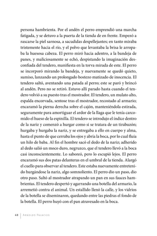 persona hambrienta. Por el andén el perro emprendió una marcha
              fatigada, y se detuvo a la puerta de la tienda de en frente. Empezó a
              rascarse la piel sarnosa, a sacudidas despellejantes; en tanto miraba
              tristemente hacia el río, y el polvo que levantaba la brisa le arropa-
              ba la huesosa cabeza. El perro miró hacia adentro, a la bandeja de
              panes, y maliciosamente se echó, despistando la imaginación des-
              confiada del tendero, manifiesta en la torva mirada de este. El perro
              se incorporó mirando la bandeja, y nuevamente se quedó quieto,
              sumiso, lanzando un prolongado bostezo matizado de inocencia. El
              tendero saltó, aventando una patada al perro; este se paró y brincó
              al andén. Pero no se retiró. Estuvo allí parado hasta cuando el ten-
              dero volvió a su puesto tras el mostrador. El tendero, un mulato alto,
              espalda encorvada, sentose tras el mostrador, recostado al armario;
              encaramó la pierna derecha sobre el cajón, manteniéndola estirada,
              seguramente para amortiguar el ardor de la llaga que le tenía carco-
              mido el hueso de la espinilla. El tendero se introdujo el índice dentro
              de la nariz y comenzó a hurgar como si se tratara de un tirabuzón;
              hurgaba y hurgaba la nariz, y se entregaba a ello en cuerpo y alma,
              hasta el punto de que cerraba los ojos y abría la boca, por lo cual fluía
              un hilo de baba. Al fin el hombre sacó el dedo de la nariz; adherido
              al dedo salió un moco duro, negruzco, que el tendero llevó a la boca
              casi inconscientemente. Lo saboreó, pero lo escupió lejos. El perro
              encaramó sus dos patas delanteras en el umbral de la tienda. Alargó
              el cuello para observar al tendero. Este estaba nuevamente entreteni-
              do hurgándose la nariz, algo somnoliento. El perro dio un paso, dio
              otro paso. Saltó al mostrador atrapando un pan en sus fauces ham-
              brientas. El tendero despertó y agarrando una botella del armario, la
              arremetió contra el animal. Un estallido llenó la calle, y los vidrios
              de la botella se diseminaron, quedando entre las piedras el fondo de
              la botella. El perro huyó con el pan atravesado en la boca.


         48    A r n o l d o Pa l ac i o s




palacios 30abr OK 172p.indd 48                                                            2/05/10 15:14
 