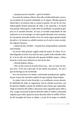 —¡Jueputa perro’e mierda! —gritó el tendero.
                 Irra miró de soslayo a Elena. Pero ella se había dedicado a arran-
             car el pañete de la pared echándolo en el regazo. Miraba quién la
             observaba y al sentirse sola se comía el pañete. En eso la vio Irra.
             Sobrecogiolo brutal sensación de odio, o de reproche, y le lanzó
             una patada. Elena gritó y rodó sobre el entablado. La patada la gol-
             peó en el costado derecho. Al caer, el vestido remendado de tela
             ordinaria se le arremangó y la niña quedó desnuda unos minutos.
             Se incorporó, mirando airada a Irra. Su carita negra quedó untada
             de polvo, y lo mismo su cabello motoso en el cual se veían enreda-
             das algunas basuras.
                 —¡Quite de ahí, estorbo! —le gritó Irra, preparándose a patearla
             nuevamente.
                 En el aire vibró potente rugido sordo de motor. Sí. Claro. Ya es-
             taba llegando el avión. Irra alzó los ojos y pudo verlo volando sobre
             él. A la luz del sol el plateado del aparato brillaba mejor, y Elena
             alcanzó a verle unos números en una de las alas.
                 —Míralo bajitico, Elena...
                 —Síii, ya iba a tocá en el techo d’esa casa... Ajá, ya viene mi ma-
             má, Irra... Se lo voy a decí que vó me metíte una patara... Pu eso é
             que mi barriga ya me tá oliendo.
                 Irra vio acercarse a la madre, caminando pesadamente, agobia-
             da por el peso de una batea repleta de ropa mojada. Ropa limpia.
                 La mujer traía el ceño fruncido, y su semblante oscuro denota-
             ba debilidad de todo su organismo. Irra la miraba acercarse, con
             las piernas frágiles a punto de astillarse por el peso que soportaba.
             Llegó al extremo del andén y descansó unos segundos para subir a
             este. Luego encaramó la pierna derecha sobre el andén y, haciendo
             impulso para subir, apoyó la mano derecha sobre la rodilla. El bor-
             de del terraplén de barro se aflojó, y el pie de la mujer se resbaló.


                                                           L as e str e l l as s on n eg r as   49




palacios 30abr OK 172p.indd 49                                                                  2/05/10 15:14
 