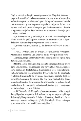 Cayó boca arriba, las piernas desparramadas. No gritó, sino que el
              golpe se le manifestó en las contorsiones de su rostro. Minutos des-
              pués se incorporó con dificultad, pero sin lograr levantarse. Irra dio
              cuatro zancadas y estuvo presto a ayudarla. Algunos de los tran-
              seúntes tenían el rostro abotagado por la risa contenida. Se oían
              sí algunas carcajadas. Dos hombres se acercaron a la mujer para
              ayudarla también.
                  —¿Cómo se siente? ¿Le duele? ¡Ah, caracho, se rompió la pierna!
              —Irra se hallaba preocupado, tratando de levantarla. Con la ayuda
              de los dos hombres lograron poner en pie a la señora.
                  —¿Puede caminar, mamá? ¿O la llevamos en brazos hasta la
              casa?
                  —Noo... Toy bien... Má jué er sujto... Se ensució esa ropa ajena...
              Alabao siá er nombre e Dió. Queráte no má recogiendo esa ropa.
                  La madre, luego que Irra la ayudó a subir el andén, siguió pesa-
              damente, renqueando.
                  ¡Maldita sea! Él había estado pensando que ese andén era un pe-
              ligro. Los dueños de esa casa eran una parranda de hijuep... Irra ob-
              servó partida en dos la batea, y diseminada la ropa, completamente
              embadurnada. En esos momentos, Irra oyó la voz del muchacho
              vendedor de prensa. Sí. La prensa de Bogotá, que acababa de llegar
              por avión. La prensa del mismo día. Irra miró hacia el sitio donde
              resonaban los gritos del voceador. La misma calle vacía, llena de sol,
              con la silueta del muchacho andrajoso alejándose con el montón de
              periódicos bajo el brazo. Gritaba:
                  —¡El Tiempo!... ¡El Tiempo!... ¡Graves desórdenes en Barranqui-
              lla!... ¡El pueblo se apodera de los almacenes y los saquea!... ¡Tiempo
              de hoyyy! ¡Choques con la Policía!... ¡Muertos y heridos!... ¡Se te-
              men repercusiones en Bogotá!... ¡Cali! ¡Medellín!... ¡Expectativa por
              la manifestación obrera del Primero de Mayo!...


         50    A r n o l d o Pa l ac i o s




palacios 30abr OK 172p.indd 50                                                          2/05/10 15:14
 