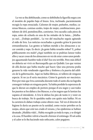 La voz se iba debilitando, como se debilitaba la figurilla negra con
             el montón de papeles bajo el brazo. Irra, inclinado, pacientemente
             recogía la ropa ensuciada. Calzones de mujer, pañuelos, medias, ca-
             misas blancas, camisas azules, trajes de mujer, combinaciones, pan-
             talones de dril, pantaloncillos, camisetas. Irra sacudía cada pieza de
             ropa, antes de echarla en una de las mitades de la batea... ¡Malha-
             ya sea!... ¡Trabajo perdido!... La voz del muchacho seguía agitando
             el oído de Irra. Las noticias escuchadas a grandes gritos le parecían
             extraordinarias. Las gentes se habían metido a los almacenes a sa-
             car comida y ropa. Es decir: ¿la gente había resuelto robar? Y, ¿robar
             públicamente era malo? ¿Aquí también no se podrían lanzar todos
             ellos y sacar cosas de los almacenes en vez de estar como unos pende-
             jos aguantando hambre todo el día? Eso era terrible. Pero más difícil
             no debería ser vivir en Barranquilla que en Quibdó. Los que venían
             de allá decían que había mucho qué hacer. Que una persona podía
             ganarse la vida vendiendo cigarrillos y fósforos a la puerta del edifi-
             cio de la gobernación. Aquí no había fábricas, ni talleres de ninguna
             especie. Si no ya él sería mecánico. Cómo le gustaría ser mecánico.
             Pero por más que Irra caminaba durante todo el santo día no lograba
             conseguir trabajo en ninguna parte. Ya había perdido la esperanza de
             que le dieran un empleo de portero porque él era negro y casi todos
             los puestos se los daban a los blancos, o a los negros que le lamían los
             zapatos al intendente. A Irra le dolían los pies de tanto ir y venir en
             busca de trabajo. No le quedaba nadie con quién más hablar. Ni en
             la carretera le daban trabajo como obrero raso. Tal vez el director de
             higiene le daría un puesto en la sanidad, como rociar petróleo en la
             zanjas, ahora que está tan crudo el verano, y las epidemias se habían
             desatado. ¡Maldita vida!... Había recogido ya toda la ropa, y se dirigió
             a la casa. El hambre volvió a hacerle chirrear el estómago. El sol ardía
             y el calor se le iba haciendo más sofocante, calor pegajoso.


                                                           L as e str e l l as s on n eg r as   51




palacios 30abr OK 172p.indd 51                                                                  2/05/10 15:14
 