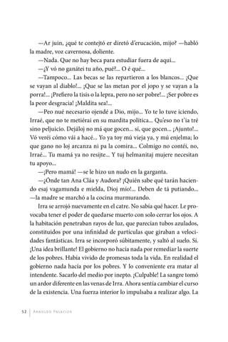 —Ar juin, ¿qué te contejtó er diretó d’erucación, mijo? —habló
              la madre, voz cavernosa, doliente.
                  —Nada. Que no hay beca para estudiar fuera de aquí...
                  —¿Y vó no ganátei tu año, pué?... O é qué...
                  —Tampoco... Las becas se las repartieron a los blancos... ¡Que
              se vayan al diablo!... ¡Que se las metan por el jopo y se vayan a la
              porra!... ¡Prefiero la tisis o la lepra, pero no ser pobre!... ¡Ser pobre es
              la peor desgracia! ¡Maldita sea!...
                  —Peo nué necesario ojendé a Dio, mijo... Yo te lo tuve iciendo,
              Irraé, que no te metiérai en su mardita política... Qu’eso no t’ia tré
              sino peljuicio. Dejáloj no má que gocen... sí, que gocen... ¡Ajunto!...
              Vó veréi cómo vái a hacé... Yo ya toy mú vieja ya, y mú enjelma; lo
              que gano no loj arcanza ni pa la comira... Colmigo no contéi, no,
              Irraé... Tu mamá ya no resijte... Y tuj helmanitaj mujere necesitan
              tu apoyo...
                  —¡Pero mamá! —se le hizo un nudo en la garganta.
                  —¿Ónde tan Ana Cláa y Audora? ¡Quién sabe qué tarán hacien-
              do esaj vagamunda e mielda, Dioj mío!... Deben de tá putiando...
              —la madre se marchó a la cocina murmurando.
                  Irra se arrojó nuevamente en el catre. No sabía qué hacer. Le pro-
              vocaba tener el poder de quedarse muerto con solo cerrar los ojos. A
              la habitación penetraban rayos de luz, que parecían tubos azulados,
              constituidos por una infinidad de partículas que giraban a veloci-
              dades fantásticas. Irra se incorporó súbitamente, y saltó al suelo. Sí.
              ¡Una idea brillante! El gobierno no hacía nada por remediar la suerte
              de los pobres. Había vivido de promesas toda la vida. En realidad el
              gobierno nada hacía por los pobres. Y lo conveniente era matar al
              intendente. Sacarlo del medio por inepto. ¡Culpable! La sangre tomó
              un ardor diferente en las venas de Irra. Ahora sentía cambiar el curso
              de la existencia. Una fuerza interior lo impulsaba a realizar algo. La


         52    A r n o l d o Pa l ac i o s




palacios 30abr OK 172p.indd 52                                                               2/05/10 15:14
 
