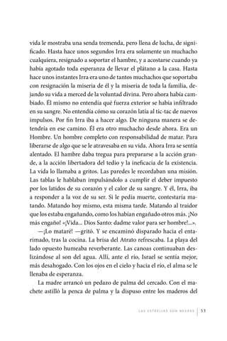vida le mostraba una senda tremenda, pero llena de lucha, de signi-
             ficado. Hasta hace unos segundos Irra era solamente un muchacho
             cualquiera, resignado a soportar el hambre, y a acostarse cuando ya
             había agotado toda esperanza de llevar el plátano a la casa. Hasta
             hace unos instantes Irra era uno de tantos muchachos que soportaba
             con resignación la miseria de él y la miseria de toda la familia, de-
             jando su vida a merced de la voluntad divina. Pero ahora había cam-
             biado. Él mismo no entendía qué fuerza exterior se había infiltrado
             en su sangre. No entendía cómo su corazón latía al tic-tac de nuevos
             impulsos. Por fin Irra iba a hacer algo. De ninguna manera se de-
             tendría en ese camino. Él era otro muchacho desde ahora. Era un
             Hombre. Un hombre completo con responsabilidad de matar. Para
             liberarse de algo que se le atravesaba en su vida. Ahora Irra se sentía
             alentado. El hambre daba tregua para prepararse a la acción gran-
             de, a la acción libertadora del tedio y la ineficacia de la existencia.
             La vida lo llamaba a gritos. Las paredes le recordaban una misión.
             Las tablas le hablaban impulsándolo a cumplir el deber impuesto
             por los latidos de su corazón y el calor de su sangre. Y él, Irra, iba
             a responder a la voz de su ser. Si le pedía muerte, contestaría ma-
             tando. Matando hoy mismo, esta misma tarde. Matando al traidor
             que los estaba engañando, como los habían engañado otros más. ¡No
             más engaño! «¡Vida... Dios Santo: dadme valor para ser hombre!...».
                 —¡Lo mataré! —gritó. Y se encaminó disparado hacia el enta-
             rimado, tras la cocina. La brisa del Atrato refrescaba. La playa del
             lado opuesto humeaba reverberante. Las canoas continuaban des-
             lizándose al son del agua. Allí, ante el río, Israel se sentía mejor,
             más desahogado. Con los ojos en el cielo y hacia el río, el alma se le
             llenaba de esperanza.
                 La madre arrancó un pedazo de palma del cercado. Con el ma-
             chete astilló la penca de palma y la dispuso entre los maderos del


                                                           L as e str e l l as s on n eg r as   53




palacios 30abr OK 172p.indd 53                                                                  2/05/10 15:14
 