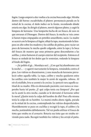 fogón. Luego empezó a dar vueltas a la cocina buscando algo. Miraba
              dentro del horno: escudriñaba el platero: permanecía parada en la
              mitad de la cocina, el dedo índice en la frente, recordando dónde
              estaría ese algo. Se dirigió al platero, movió algunos platos, y cogió la
              lámpara de kerosene. Una lamparita hecha de un frasco, de esos en
              que envasan el Dioxogen. Dentro del frasco, la mecha se veía como
              si fuesen tripas empapadas en petróleo amarillento, sucio. La madre
              se acercó con la lámpara al fogón; aflojó la tapa, manteniendo la lám-
              para en alto sobre los maderos y las astillas de palma, para vaciar un
              poco de kerosene; la mecha quedó colgando, entre la tapa y la boca
              del frasco; de manera que unas primeras gotas descendieron a las
              astillas, y otras bañaron el cuerpo exterior del recipiente. Entonces el
              frasco se resbaló de los dedos que lo sostenían, rodando la lámpara
              al fondo del fogón.
                  —¡Se peldió el gá... Mandaya sea!... ¡Con qué loj alumbramo con
              la noche!... —y agarró nuevamente la lámpara, remándola contra el
              piso. Los vidrios se diseminaron, y una mancha de kerosene preva-
              leció sobre aquella tabla. La tapa, calibre y mecha quedaron entre
              las astillas; esto también la mujer lo azotó de seguido, rabiosa. Al
              oír el estallido, Irra se asomó a la cocina. Le pareció rara aquella ac-
              titud de su madre. Ella era demasiado paciente; casi nunca se exas-
              peraba hasta tal punto. ¿Y qué culpa tenía esa lámpara? ¿Por qué
              no la azotó la otra noche, cuando se le derramó el kerosene sobre
              la mesa? ¿Quién tenía la culpa del hambre de ella? Pues ella misma
              tenía la culpa de su hambre. La mamá estaba ahora rígida, parada
              en la mitad de la cocina, contemplando los vidrios desperdiciados.
              Humildemente se puso en cuclillas y recogió la tapa, el calibre y la
              mecha, juntándolos debidamente. Tal vez podía utilizar el frasco de
              tinta que estaba en el armario. Botaría esa tinta que no estaba sir-
              viendo para nada. Recogió también los vidrios y los arrojó al patio.


         54    A r n o l d o Pa l ac i o s




palacios 30abr OK 172p.indd 54                                                            2/05/10 15:14
 