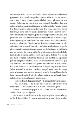 instantes de lucha con esa muchacha, hasta vencerla sobre la arena
              y poseerla. Aun cuando se quedara muerto sobre su cuerpo. Nunca,
              casi nunca él había tenido oportunidad de poseer plenamente una
              mujer... Solo una vez estuvo con una puta del Bataclán... Era una
              antioqueña larguirucha, pálida, con la piel eruptada. Fue una noche
              fría de noviembre, una noche lluviosa. Irra tenía tres pesos en los
              bolsillos, y hacía tiempos quería poseer una mujer. Resolvió envol-
              verse en el barrio de mujeres, pero él quería poseer una blanca. A la
              puerta de una casa de madera estaban sentadas en el umbral algu-
              nas mujeres negras, semidesnudas, y una blanca. Irra, tímidamente,
              se dirigió a la mujer. Temía que los descubrieran conversando y lo
              delataran ante la mamá. La mujer condujo a Irra hacia una pequeña
              pieza, una pieza muy pobre, remojada por la lluvia que se infiltraba
              por las paredes de palma raída. Se infiltraba un vientecito helado
              también. La mujer se sentó al borde de su catre de lona. A la luz de
              una bujía colocada en la mitad de esta y otra habitación, separadas
              por un tabique de madera, cuyas tablas estaban tan separadas que
              con facilidad Irra advirtió otra pareja besándose en el otro cuarto.
              Irra pudo observar la cara barrosa de la mujer, larguirucha, de ca-
              bellos reventados, sueltos, cabellos como pelusa de maíz. La mujer
              miró a Irra con una sonrisa tétrica, y se echó de espaldas sobre la
              lona. Irra continuaba de pie, sin saber exactamente qué decir, la ca-
              ra bañada en sudor, el cuerpo tembloroso.
                  —¿No puede usted apagar la luz? —le preguntó Irra a la mujer.
                  —No. El suiche... —la mujer paseó los ojos alrededor de la
              habitación...—.No sé dónde está el suiche... Acuéstese, pues...
                  —Pero... Debiéramos apagar la luz... —dijo Irra. La mujer frun-
              ció los labios, mas no dijo nada.
                  Irra se sentó al borde del catre. La mujer seguía acostada, el traje
              arriba de las rodillas. Él empezó a desvestirse y poner la ropa sobre


         56    A r n o l d o Pa l ac i o s




palacios 30abr OK 172p.indd 56                                                           2/05/10 15:14
 
