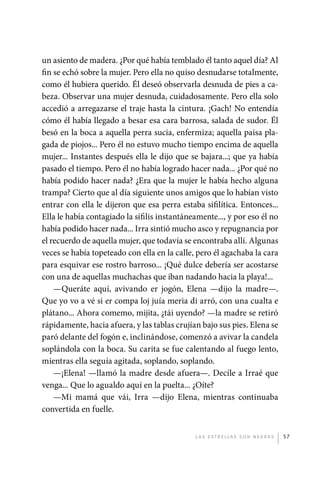 un asiento de madera. ¿Por qué había temblado él tanto aquel día? Al
             fin se echó sobre la mujer. Pero ella no quiso desnudarse totalmente,
             como él hubiera querido. Él deseó observarla desnuda de pies a ca-
             beza. Observar una mujer desnuda, cuidadosamente. Pero ella solo
             accedió a arregazarse el traje hasta la cintura. ¡Gach! No entendía
             cómo él había llegado a besar esa cara barrosa, salada de sudor. Él
             besó en la boca a aquella perra sucia, enfermiza; aquella paisa pla-
             gada de piojos... Pero él no estuvo mucho tiempo encima de aquella
             mujer... Instantes después ella le dijo que se bajara...; que ya había
             pasado el tiempo. Pero él no había logrado hacer nada... ¿Por qué no
             había podido hacer nada? ¿Era que la mujer le había hecho alguna
             trampa? Cierto que al día siguiente unos amigos que lo habían visto
             entrar con ella le dijeron que esa perra estaba sifilítica. Entonces...
             Ella le había contagiado la sífilis instantáneamente..., y por eso él no
             había podido hacer nada... Irra sintió mucho asco y repugnancia por
             el recuerdo de aquella mujer, que todavía se encontraba allí. Algunas
             veces se había topeteado con ella en la calle, pero él agachaba la cara
             para esquivar ese rostro barroso... ¡Qué dulce debería ser acostarse
             con una de aquellas muchachas que iban nadando hacia la playa!...
                 —Queráte aquí, avivando er jogón, Elena —dijo la madre—.
             Que yo vo a vé si er compa loj juía meria di arró, con una cualta e
             plátano... Ahora comemo, mijita, ¿tái uyendo? —la madre se retiró
             rápidamente, hacia afuera, y las tablas crujían bajo sus pies. Elena se
             paró delante del fogón e, inclinándose, comenzó a avivar la candela
             soplándola con la boca. Su carita se fue calentando al fuego lento,
             mientras ella seguía agitada, soplando, soplando.
                 —¡Elena! —llamó la madre desde afuera—. Decíle a Irraé que
             venga... Que lo agualdo aquí en la puelta... ¿Oíte?
                 —Mi mamá que vái, Irra —dijo Elena, mientras continuaba
             convertida en fuelle.


                                                           L as e str e l l as s on n eg r as   57




palacios 30abr OK 172p.indd 57                                                                  2/05/10 15:14
 