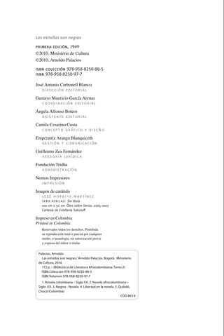 Las estrellas son negras

                 primera edición, 1949
                 ©2010, Ministerio de Cultura
                 ©2010, Arnoldo Palacios

                 isbn colección 978-958-8250-88-5
                 isbn 978-958-8250-97-7

                 José Antonio Carbonell Blanco
                    dirección editorial
                 Gustavo Mauricio García Arenas
                    coordinación editorial
                 Ángela Alfonso Botero
                   asistente editorial
                 Camila Cesarino Costa
                   concepto gráfico y diseño
                 Emperatriz Arango Blanquiceth
                   gestión y comunicación
                 Guillermo Zea Fernández
                    asesoría jurídica
                 Fundación Tridha
                    administración
                 Nomos Impresores
                   impresión
                 Imagen de carátula
                    josé horacio martínez
                     S e r i e A f r i c a l i   Sin título
                     100 cm x 50 cm  Óleo sobre lienzo  2005-2007
                     Cortesía de Estefanía Sokoloff

                 Impreso en Colombia
                 Printed in Colombia
                     Reservados todos los derechos. Prohibida
                     su reproducción total o parcial por cualquier
                     medio, o tecnología, sin autorización previa
                     y expresa del editor o titular.


                   Palacios, Arnoldo
                     Las estrellas son negras / Arnoldo Palacios. Bogotá : Ministerio
                   de Cultura, 2010.
                     172 p. – (Biblioteca de Literatura Afrocolombiana; Tomo 2)
                     ISBN Colección 978-958-8250-88-5
                     ISBN Volumen 978-958-8250-97-7
                     1. Novela colombiana – Siglo XX. 2. Novela afrocolombiana –
                   Siglo XX. 3. Negros - Novela. 4. Libertad en la novela. 5. Quibdó,
                   Chocó (Colombia)
                                                                               CDD 863.6




palacios 30abr OK 172p.indd 4                                                              2/05/10 15:14
 