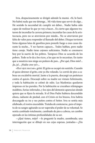 Irra, despaciosamente se dirigió adonde la mamá. «Sí, lo haré.
              No habrá nada que me detenga... Mi vida tiene que servir de algo...
              He sentido la necesidad de cumplir mi deber... Nadie había sido
              capaz de realizar lo que yo voy a hacer... Es cierto que algunos tra-
              taron de incendiar la carrera primera; incendiar las casas de la aris-
              tocracia, pero no se atrevieron por miedo... No se atrevieron por
              falta de valor para responder al llamado del deber. Dizque tuvieron
              listas algunas latas de gasolina para ponerle fuego a esas casas du-
              rante la noche... Y no fueron capaces... Todos hablan, pero nadie
              tiene coraje. Nadie tiene cojones suficientes. Nadie se conmueve
              hoy por la suerte de los pobres. Tampoco Dios se acuerda de los
              pobres. Todo se lo da a los ricos, a los que no lo necesitan. En tanto
              que a nosotros nos niega un pedazo de pan... ¿Por qué, Dios mío?...
              ¡Ja, ja!... ¡Nadie cree ya!»...
                  «Hay que matar», gritó. El grito se escapó sin sentirlo. Cuando
              él quiso detener el grito, este ya iba volando. Le corrió de pies a ca-
              beza un escalofrío mortal. Junto a la puerta, descargó un puñetazo
              contra el quicio. Descuajó sobre su madre un vistazo fulminante,
              y toda la habitación se colmó de odio. Las blasfemias quedaron
              impresas en las paredes. Por la habitación se cruzaban relámpagos
              malditos, furias infernales, y los ojos del demonio aparecían donde
              quiera que se fijara la mirada. Si el Dios Padre hubiera descendido
              ahora, radiante de piedad, con el Cristo en los brazos, Irra habría
              descargado su ira y sus puños contra el Señor. Irra se sentía más
              afiebrado, el rostro encendido. Trataba de contenerse, pero el ímpe-
              tu de su sangre agitando su ser superaba el poder de su voluntad. Se
              sentía cambiado totalmente, cambiado de pies a cabeza, un cambio
              operado en las íntimas profundidades de su ser.
                  —¿Qué tienes, mijo? —le preguntó la madre, asombrada; una
              interrogación que se dibujó en sus cejas espesas, juntadas—.¿Tás


         58    A r n o l d o Pa l ac i o s




palacios 30abr OK 172p.indd 58                                                          2/05/10 15:14
 