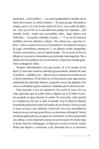 enjuelmo?... ¿Tenés jiebre?... —se acercó palpándole la mejilla con el
             dorso de la mano. Lo sintió caliente—. Te yamé pa que vái aonde er
             compa, pavé a vé si loj acreita meria di arró y una cualta de pláta-
             no... Que yo no l’he iro a cancelále toro polque toy enjuelma... ¿Tái
             uyendo, Irraé?... Anda vete corriendito, mijo... Aquí t’ejpero con
             l’olla lijta... —la madre confiada, risueña...—. Y un riá de manteca
             también, con una cabecita e ceboya... No, ceboya no... aquí hay ce-
             boya —iban a comer arroz seco y le pondrían a Irra además un poco
             de pega, amarillenta, mantecosa, y un plátano asado, pampeado,
             frotado con manteca, con sal espolvoreada... En el rostro de Irra se
             dibujó en caracteres tremendos una profunda interrogación. Iba a
             hablar pero las palabras no se articularon, y hasta los sonidos gutu-
             rales se ahogaron. Salió.
                 Siempre subordinados a los que tenían. ¿Y si el compa no les
             fiara? ¿Y más bien resolvía cobrarles groseramente, delante de todo
             el mundo?... ¡Maldita sea!... Ahora él no le soportaría insolencias ni
             a María Santísima. El sol ardía en el firmamento azul, ligeramente
             empañado de nubecillas blancas, pequeños surcos de algodón. Irra
             veía a su alrededor gentes anémicas, dobladas por la desnutrición.
                 Pasó rozando a Irra un automóvil. Irra miró el carro. Era ese
             viejo aparataje, que no sabía cómo a alguien no se le había ocurri-
             do arrojarlo al agua durante la noche. El carro pitó. ¡Qué pitada!
             Le crispaba los nervios a todo el mundo. Irra lo observó alejarse
             levantando polvareda sobre las huellas de sus llantas. Parecía como
             si fuera un poco más adelante. Cierto día Irra tuvo necesidad de
             meterse en ese carruaje para llevar a su hermana al hospital. Noche
             tenebrosa golpeada por un aguacero torrencial. La lluvia penetraba
             a la cabina, y en la mitad del camino el carro se paró. El chofer, bajo
             la lluvia, bajo los relámpagos, se bajó para revisar el motor. Inútil.
             Hubo que bajarse y continuar a pie, llevando Irra a su hermana


                                                           L as e str e l l as s on n eg r as   59




palacios 30abr OK 172p.indd 59                                                                  2/05/10 15:14
 