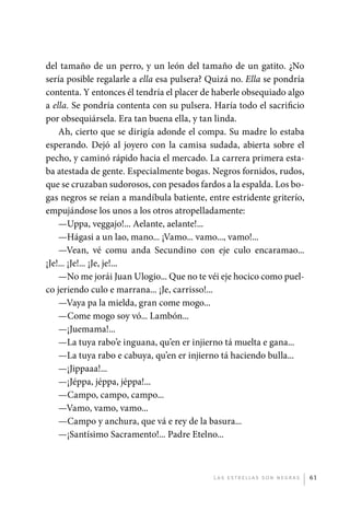 del tamaño de un perro, y un león del tamaño de un gatito. ¿No
             sería posible regalarle a ella esa pulsera? Quizá no. Ella se pondría
             contenta. Y entonces él tendría el placer de haberle obsequiado algo
             a ella. Se pondría contenta con su pulsera. Haría todo el sacrificio
             por obsequiársela. Era tan buena ella, y tan linda.
                 Ah, cierto que se dirigía adonde el compa. Su madre lo estaba
             esperando. Dejó al joyero con la camisa sudada, abierta sobre el
             pecho, y caminó rápido hacia el mercado. La carrera primera esta-
             ba atestada de gente. Especialmente bogas. Negros fornidos, rudos,
             que se cruzaban sudorosos, con pesados fardos a la espalda. Los bo-
             gas negros se reían a mandíbula batiente, entre estridente griterío,
             empujándose los unos a los otros atropelladamente:
                 —Uppa, veggajo!... Aelante, aelante!...
                 —Hágasi a un lao, mano... ¡Vamo... vamo..., vamo!...
                 —Vean, vé comu anda Secundino con eje culo encaramao...
             ¡Je!... ¡Je!... ¡Je, je!...
                 —No me jorái Juan Ulogio... Que no te véi eje hocico como puel-
             co jeriendo culo e marrana... ¡Je, carrisso!...
                 —Vaya pa la mielda, gran come mogo...
                 —Come mogo soy vó... Lambón...
                 —¡Juemama!...
                 —La tuya rabo’e inguana, qu’en er injierno tá muelta e gana...
                 —La tuya rabo e cabuya, qu’en er injierno tá haciendo bulla...
                 —¡Jippaaa!...
                 —¡Jéppa, jéppa, jéppa!...
                 —Campo, campo, campo...
                 —Vamo, vamo, vamo...
                 —Campo y anchura, que vá e rey de la basura...
                 —¡Santísimo Sacramento!... Padre Etelno...



                                                         L as e str e l l as s on n eg r as   61




palacios 30abr OK 172p.indd 61                                                                2/05/10 15:14
 