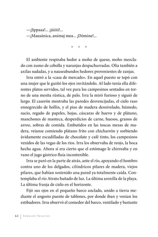 —¡Jippaaa!... ¡júiiii!...
                  —¡Mausánica, animaj mea... ¡Dómine!...

                                             *   *   *

                  El ambiente respiraba hedor a moho de queso, moho mezcla-
              do con zumo de cebolla y naranjas despachurradas. Olía también a
              axilas sudadas, y a nauseabundos hedores provenientes de zanjas.
                  Irra entró a la «casa de mercado». En aquel puesto se topó con
              una mujer que le guiñó los ojos invitándolo. Al lado tenía ella dife-
              rentes platos servidos, tal vez para los campesinos sentados en tor-
              no de una mesita rústica, de palo. Irra la miró furioso y siguió de
              largo. El caserón mostraba las paredes desvencijadas, el cielo raso
              ennegrecido de hollín, y el piso de madera desnivelado, húmedo,
              sucio, regado de papeles, hojas, cáscaras de huevo y de plátano,
              manchones de manteca, desperdicios de carne, huesos, granos de
              arroz, sobras de comida. Embutidos en las toscas mesas de ma-
              dera, veíanse comiendo plátano frito con chicharrón y sorbiendo
              ávidamente escudilladas de chocolate y café tinto, los campesinos
              venidos de las vegas de los ríos. Irra los observaba de reojo, la boca
              hecha agua. Ahora sí era cierto que el estómago le chirreaba y en
              vano el jugo gástrico fluía incontenible.
                  Irra se paró en la parte de atrás, ante el río, apoyando el hombro
              contra uno de los delgados, cilíndricos pilares de madera, viejos
              pilares, que habían sostenido una pared ya totalmente caída. Con-
              templaba el río Atrato bañado de luz. La última arenilla de la playa.
              La última franja de cielo en el horizonte.
                  Fijó sus ojos en el pequeño barco anclado, unido a tierra me-
              diante el angosto puente de tablones, por donde iban y venían los
              estibadores. Irra observó el comedor del barco, ventilado y bastante


         62    A r n o l d o Pa l ac i o s




palacios 30abr OK 172p.indd 62                                                         2/05/10 15:14
 