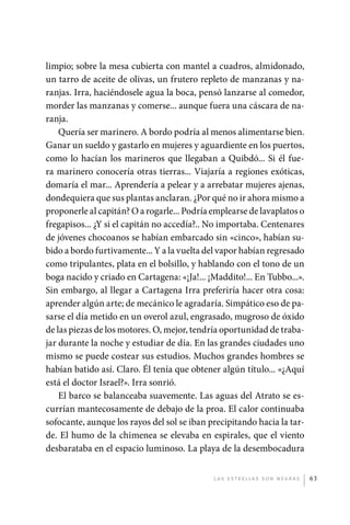 limpio; sobre la mesa cubierta con mantel a cuadros, almidonado,
             un tarro de aceite de olivas, un frutero repleto de manzanas y na-
             ranjas. Irra, haciéndosele agua la boca, pensó lanzarse al comedor,
             morder las manzanas y comerse... aunque fuera una cáscara de na-
             ranja.
                 Quería ser marinero. A bordo podría al menos alimentarse bien.
             Ganar un sueldo y gastarlo en mujeres y aguardiente en los puertos,
             como lo hacían los marineros que llegaban a Quibdó... Si él fue-
             ra marinero conocería otras tierras... Viajaría a regiones exóticas,
             domaría el mar... Aprendería a pelear y a arrebatar mujeres ajenas,
             dondequiera que sus plantas anclaran. ¿Por qué no ir ahora mismo a
             proponerle al capitán? O a rogarle... Podría emplearse de lavaplatos o
             fregapisos... ¿Y si el capitán no accedía?.. No importaba. Centenares
             de jóvenes chocoanos se habían embarcado sin «cinco», habían su-
             bido a bordo furtivamente... Y a la vuelta del vapor habían regresado
             como tripulantes, plata en el bolsillo, y hablando con el tono de un
             boga nacido y criado en Cartagena: «¡Ja!... ¡Maddito!... En Tubbo...».
             Sin embargo, al llegar a Cartagena Irra preferiría hacer otra cosa:
             aprender algún arte; de mecánico le agradaría. Simpático eso de pa-
             sarse el día metido en un overol azul, engrasado, mugroso de óxido
             de las piezas de los motores. O, mejor, tendría oportunidad de traba-
             jar durante la noche y estudiar de día. En las grandes ciudades uno
             mismo se puede costear sus estudios. Muchos grandes hombres se
             habían batido así. Claro. Él tenía que obtener algún título... «¿Aquí
             está el doctor Israel?». Irra sonrió.
                 El barco se balanceaba suavemente. Las aguas del Atrato se es-
             currían mantecosamente de debajo de la proa. El calor continuaba
             sofocante, aunque los rayos del sol se iban precipitando hacia la tar-
             de. El humo de la chimenea se elevaba en espirales, que el viento
             desbarataba en el espacio luminoso. La playa de la desembocadura


                                                          L as e str e l l as s on n eg r as   63




palacios 30abr OK 172p.indd 63                                                                 2/05/10 15:14
 