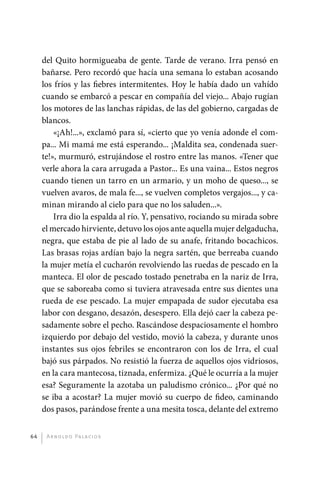 del Quito hormigueaba de gente. Tarde de verano. Irra pensó en
              bañarse. Pero recordó que hacía una semana lo estaban acosando
              los fríos y las fiebres intermitentes. Hoy le había dado un vahído
              cuando se embarcó a pescar en compañía del viejo... Abajo rugían
              los motores de las lanchas rápidas, de las del gobierno, cargadas de
              blancos.
                  «¡Ah!...», exclamó para sí, «cierto que yo venía adonde el com-
              pa... Mi mamá me está esperando... ¡Maldita sea, condenada suer-
              te!», murmuró, estrujándose el rostro entre las manos. «Tener que
              verle ahora la cara arrugada a Pastor... Es una vaina... Estos negros
              cuando tienen un tarro en un armario, y un moho de queso..., se
              vuelven avaros, de mala fe..., se vuelven completos vergajos..., y ca-
              minan mirando al cielo para que no los saluden...».
                  Irra dio la espalda al río. Y, pensativo, rociando su mirada sobre
              el mercado hirviente, detuvo los ojos ante aquella mujer delgaducha,
              negra, que estaba de pie al lado de su anafe, fritando bocachicos.
              Las brasas rojas ardían bajo la negra sartén, que berreaba cuando
              la mujer metía el cucharón revolviendo las ruedas de pescado en la
              manteca. El olor de pescado tostado penetraba en la nariz de Irra,
              que se saboreaba como si tuviera atravesada entre sus dientes una
              rueda de ese pescado. La mujer empapada de sudor ejecutaba esa
              labor con desgano, desazón, desespero. Ella dejó caer la cabeza pe-
              sadamente sobre el pecho. Rascándose despaciosamente el hombro
              izquierdo por debajo del vestido, movió la cabeza, y durante unos
              instantes sus ojos febriles se encontraron con los de Irra, el cual
              bajó sus párpados. No resistió la fuerza de aquellos ojos vidriosos,
              en la cara mantecosa, tiznada, enfermiza. ¿Qué le ocurría a la mujer
              esa? Seguramente la azotaba un paludismo crónico... ¿Por qué no
              se iba a acostar? La mujer movió su cuerpo de fideo, caminando
              dos pasos, parándose frente a una mesita tosca, delante del extremo


         64    A r n o l d o Pa l ac i o s




palacios 30abr OK 172p.indd 64                                                         2/05/10 15:14
 