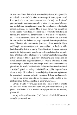 de una vieja banca de madera. Mirándola de frente, Irra pudo ob-
             servarle el vientre inflado. «Por lo menos parirá dos hijos», pensó
             Irra, moviendo la cabeza afirmativamente. La mujer se desplomó
             perezosamente, asentando sus caderas sobre el extremo de la banca,
             que tambaleó en sus patas desiguales. La gran barriga redondeada
             reposó encima de los muslos. Miró a todas partes y se mordió los
             labios resecos, resquebrajados, mientras se sobaba las rodillas y los
             muslos. Irra observó las pantorrillas y los pies hinchados de la mu-
             jer. Y, maliciosamente, lanzó una mirada escudriñante por entre
             los muslos abiertos de la mujer, cuyo traje se había arregazado bas-
             tante. Ella notó a Irra mirándola fijamente, y frunciendo los labios
             unió las piernas automáticamente, templándose el orillo del vestido
             hacia la rodilla; la tela se rasgó. El semblante de la mujer traslucía
             desaliento. Sudor espeso manaba de su frente, bañándole las meji-
             llas e introduciéndose a la boca por la comisura de los labios; y sobre
             el bozo el sudor brotaba perlático, abundante; ella se relamía los
             labios, saboreando las gotas salobres. Se levantó apoyando el codo
             sobre el ángulo de la mesa, y se dirigió a colocarse nuevamente de
             pie delante del anafe. Sentía el calor de la candela sancochándole el
             costado. Cogió el cucharón y revolvió el frito... «¡Mandaya sea!», ex-
             clamó la mujer, llevándose la mano al ojo izquierdo, restregándose-
             lo: una gota de manteca ardiente, chispeada de la sartén, la quemó.
                 Irra seguía como una estatua, plantado, con la espalda al río,
             contemplando distraídamente a la mujer embarazada.
                 La vieja mulata, robusta, que le sonrió a Irra al entrar, se levantó
             de su banco, y vino hacia la delgaducha, del vientre inflado y las
             piernas hinchadas. Esta la miró de soslayo por encima del hombro,
             y le sonrió.
                 —Hoy nu he vendiro nara... ¿Y vó, Crecencia? —le habló con voz
             cansada, pero sonriente.


                                                           L as e str e l l as s on n eg r as   65




palacios 30abr OK 172p.indd 65                                                                  2/05/10 15:14
 