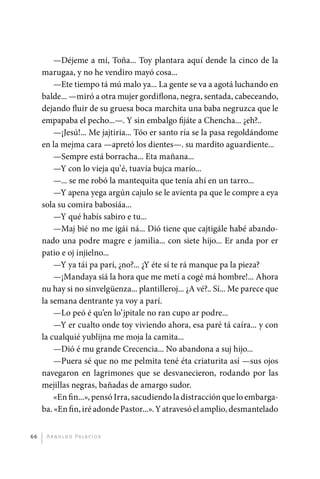 —Déjeme a mí, Toña... Toy plantara aquí dende la cinco de la
              marugaa, y no he vendiro mayó cosa...
                  —Ete tiempo tá mú malo ya... La gente se va a agotá luchando en
              balde... —miró a otra mujer gordiflona, negra, sentada, cabeceando,
              dejando fluir de su gruesa boca marchita una baba negruzca que le
              empapaba el pecho...—. Y sin embalgo fijáte a Chencha... ¿eh?..
                  —¡Jesú!... Me jajtiria... Tóo er santo ría se la pasa regoldándome
              en la mejma cara —apretó los dientes—. su mardito aguardiente...
                  —Sempre está borracha... Eta mañana...
                  —Y con lo vieja qu’é, tuavía bujca marío...
                  —... se me robó la mantequita que tenía ahí en un tarro...
                  —Y apena yega argún cajulo se le avienta pa que le compre a eya
              sola su comira babosiáa...
                  —Y qué habís sabiro e tu...
                  —Maj bié no me igái ná... Dió tiene que cajtigále habé abando-
              nado una podre magre e jamilia... con siete hijo... Er anda por er
              patio e oj injielno...
                  —Y ya tái pa parí, ¿no?... ¿Y éte sí te rá manque pa la pieza?
                  —¡Mandaya siá la hora que me metí a cogé má hombre!... Ahora
              nu hay si no sinvelgüenza... plantilleroj... ¿A vé?.. Sí... Me parece que
              la semana dentrante ya voy a parí.
                  —Lo peó é qu’en lo’jpitale no ran cupo ar podre...
                  —Y er cualto onde toy viviendo ahora, esa paré tá caíra... y con
              la cualquié yublijna me moja la camita...
                  —Dió é mu grande Crecencia... No abandona a suj hijo...
                  —Puera sé que no me pelmita tené éta criaturita así —sus ojos
              navegaron en lagrimones que se desvanecieron, rodando por las
              mejillas negras, bañadas de amargo sudor.
                  «En fin...», pensó Irra, sacudiendo la distracción que lo embarga-
              ba. «En fin, iré adonde Pastor...». Y atravesó el amplio, desmantelado


         66    A r n o l d o Pa l ac i o s




palacios 30abr OK 172p.indd 66                                                            2/05/10 15:14
 