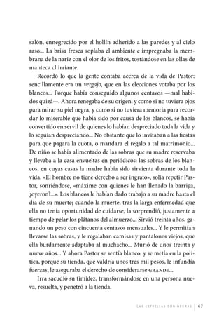 salón, ennegrecido por el hollín adherido a las paredes y al cielo
             raso... La brisa fresca soplaba el ambiente e impregnaba la mem-
             brana de la nariz con el olor de los fritos, tostándose en las ollas de
             manteca chirriante.
                 Recordó lo que la gente contaba acerca de la vida de Pastor:
             sencillamente era un vergajo, que en las elecciones votaba por los
             blancos... Porque había conseguido algunos centavos —mal habi-
             dos quizá—. Ahora renegaba de su origen; y como si no tuviera ojos
             para mirar su piel negra, y como si no tuviera memoria para recor-
             dar lo miserable que había sido por causa de los blancos, se había
             convertido en servil de quienes lo habían despreciado toda la vida y
             lo seguían despreciando... No obstante que lo invitaban a las fiestas
             para que pagara la cuota, o mandara el regalo a tal matrimonio...
             De niño se había alimentado de las sobras que su madre reservaba
             y llevaba a la casa envueltas en periódicos: las sobras de los blan-
             cos, en cuyas casas la madre había sido sirvienta durante toda la
             vida. «El hombre no tiene derecho a ser ingrato», solía repetir Pas-
             tor, sonriéndose, «máxime con quienes le han llenado la barriga,
             ¿oyeron?...». Los blancos le habían dado trabajo a su madre hasta el
             día de su muerte; cuando la muerte, tras la larga enfermedad que
             ella no tenía oportunidad de cuidarse, la sorprendió, justamente a
             tiempo de pelar los plátanos del almuerzo... Sirvió treinta años, ga-
             nando un peso con cincuenta centavos mensuales... Y le permitían
             llevarse las sobras, y le regalaban camisas y pantalones viejos, que
             ella burdamente adaptaba al muchacho... Murió de unos treinta y
             nueve años... Y ahora Pastor se sentía blanco, y se metía en la polí-
             tica, porque su tienda, que valdría unos tres mil pesos, le infundía
             fuerzas, le aseguraba el derecho de considerarse grande...
                 Irra sacudió su timidez, transformándose en una persona nue-
             va, resuelta, y penetró a la tienda.


                                                           L as e str e l l as s on n eg r as   67




palacios 30abr OK 172p.indd 67                                                                  2/05/10 15:14
 
