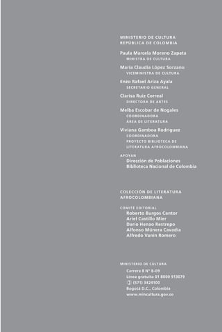 M i n i s t e r i o d e C u lt u r a
                                Repúblic a de Colombia

                                Paula Marcela Moreno Zapata
                                    M i n i s t r a d e C u lt u r a

                                María Claudia López Sorzano	
                                    V i c e m i n i s t r a d e C u lt u r a

                                Enzo Rafael Ariza Ayala
                                    S e c r e ta r i o G e n e r a l

                                Clarisa Ruiz Correal
                                    Direc tor a de artes

                                Melba Escobar de Nogales
                                    Coordinador a
                                    á r e a d e l i t e r at u r a

                                Viviana Gamboa Rodríguez
                                    Coordinador a
                                    p r oy e c t o b i b l i o t e c a d e
                                    l i t e r at u r a a f r o c o l o m b i a n a

                                a p oya n
                                    Dirección de Poblaciones
                                    Biblioteca Nacional de Colombia




                                c o l e cc i ó n d e l i t e r at u r a
                                afrocolombiana

                                comité editorial
                                    Roberto Burgos Cantor
                                    Ariel Castillo Mier
                                    Darío Henao Restrepo
                                    Alfonso Múnera Cavadía
                                    Alfredo Vanín Romero




                                M i n i s t e r i o d e C u lt u r a

                                    Carrera 8 Nº 8-09
                                    Línea gratuita 01 8000 913079
                                    ) (571) 3424100
                                    Bogotá D.C., Colombia
                                    www.mincultura.gov.co




palacios 30abr OK 172p.indd 5                                                        2/05/10 15:14
 