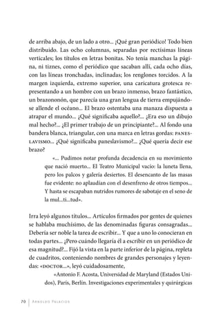 de arriba abajo, de un lado a otro... ¡Qué gran periódico! Todo bien
              distribuido. Las ocho columnas, separadas por rectísimas líneas
              verticales; los títulos en letras bonitas. No tenía manchas la pági-
              na, ni tiznes, como el periódico que sacaban allí, cada ocho días,
              con las líneas tronchadas, inclinadas; los renglones torcidos. A la
              margen izquierda, extremo superior, una caricatura grotesca re-
              presentando a un hombre con un brazo inmenso, brazo fantástico,
              un brazononón, que parecía una gran lengua de tierra empujándo-
              se allende el océano... El brazo ostentaba una manaza dispuesta a
              atrapar el mundo... ¿Qué significaba aquello?... ¿Era eso un dibujo
              mal hecho?... ¿El primer trabajo de un principiante?... Al fondo una
              bandera blanca, triangular, con una marca en letras gordas: panes-
              lavismo... ¿Qué significaba paneslavismo?... ¿Qué quería decir ese
              brazo?
                         «... Pudimos notar profunda decadencia en su movimiento
                     que nació muerto... El Teatro Municipal vacío: la luneta llena,
                     pero los palcos y galería desiertos. El desencanto de las masas
                     fue evidente: no aplaudían con el desenfreno de otros tiempos...
                     Y hasta se escapaban nutridos rumores de sabotaje en el seno de
                     la mul...ti...tud».

              Irra leyó algunos títulos... Artículos firmados por gentes de quienes
              se hablaba muchísimo, de las denominadas figuras consagradas...
              Debería ser noble la tarea de escribir... Y que a uno lo conocieran en
              todas partes... ¿Pero cuándo llegaría él a escribir en un periódico de
              esa magnitud?... Fijó la vista en la parte inferior de la página, repleta
              de cuadritos, conteniendo nombres de grandes personajes y leyen-
              das: «doctor...», leyó cuidadosamente,
                         «Antonio F. Acosta, Universidad de Maryland (Estados Uni-
                     dos), París, Berlín. Investigaciones experimentales y quirúrgicas


         70    A r n o l d o Pa l ac i o s




palacios 30abr OK 172p.indd 70                                                            2/05/10 15:14
 