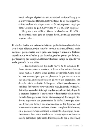 auspiciadas por el gobierno mexicano en el Instituto Finlay y en
                       la Universidad de Harvard. Enfermedades de las vías digestivas,
                       exámenes de orina, sangre, materias fecales, esputos, cirugía ge-
                       neral. Consulta de 4 a 5. Carrera 10a nº 915. Tel. 3897. Bogotá...»
                           Me gustaría ser médico... Ganar mucho dinero... El médico
                       del hospital de aquí gana un dineral, dicen... Podría yo examinar
                       mujeres bellas....

             El hombre-lector leía más recio; leía con gusto, tartamudeando. Los
             demás ojos abiertos, orejas paradas, vueltos estatuas, el busto hacia
             adelante, permanecían entregados en cuerpo y alma a la lectura;
             atendían por los cabellos y por las uñas, por los poros, por la boca,
             por la nariz y por los ojos. La tienda vibraba al influjo de aquella voz
             ruda, preñada de emoción.
                        … En su discurso no dijo nada nuevo. Ya lo sabíamos. In-
                    fames ataques contra nosotros, utilizando las mismas huecas
                    frases hechas, el eterno disco gastado de siempre. Como si no
                    lo conociéramos, igual que esta pluma con la que hemos comba-
                    tido cuarenta años en defensa del pueblo y del liberalismo. Era
                    de verlo bajo la profusión de lámparas radiantes en el escenario:
                    cual lobo furibundo desparramaba la boca, levantaba los brazos.
                    Retorcíase convulso, infringiendo las más elementales leyes de
                    la oratoria, logrando sí un externo y desesperado dramatismo
                    ridículo. Su aspecto era ni más ni menos que el de cualquier in-
                    diecito boyacense, con pretensiones de leader. Y para que nues-
                    tros lectores se formen una mediana idea de los disparates del
                    nuevo redentor (véase adelante el texto completo del discurso,
                    en la página 21), transcribimos lo siguiente: «Las masas no re-
                    sistirán más la explotación de unos cuantos que se enriquecen
                    a costa del trabajo del pueblo. Pueblo azotado por la miseria, el


                                                                L as e str e l l as s on n eg r as   71




palacios 30abr OK 172p.indd 71                                                                       2/05/10 15:14
 