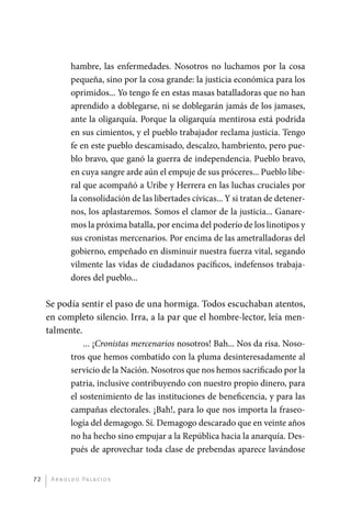 hambre, las enfermedades. Nosotros no luchamos por la cosa
                       pequeña, sino por la cosa grande: la justicia económica para los
                       oprimidos... Yo tengo fe en estas masas batalladoras que no han
                       aprendido a doblegarse, ni se doblegarán jamás de los jamases,
                       ante la oligarquía. Porque la oligarquía mentirosa está podrida
                       en sus cimientos, y el pueblo trabajador reclama justicia. Tengo
                       fe en este pueblo descamisado, descalzo, hambriento, pero pue-
                       blo bravo, que ganó la guerra de independencia. Pueblo bravo,
                       en cuya sangre arde aún el empuje de sus próceres... Pueblo libe-
                       ral que acompañó a Uribe y Herrera en las luchas cruciales por
                       la consolidación de las libertades cívicas... Y si tratan de detener-
                       nos, los aplastaremos. Somos el clamor de la justicia... Ganare-
                       mos la próxima batalla, por encima del poderío de los linotipos y
                       sus cronistas mercenarios. Por encima de las ametralladoras del
                       gobierno, empeñado en disminuir nuestra fuerza vital, segando
                       vilmente las vidas de ciudadanos pacíficos, indefensos trabaja-
                       dores del pueblo...

              Se podía sentir el paso de una hormiga. Todos escuchaban atentos,
              en completo silencio. Irra, a la par que el hombre-lector, leía men-
              talmente.
                        ... ¡Cronistas mercenarios nosotros! Bah... Nos da risa. Noso-
                    tros que hemos combatido con la pluma desinteresadamente al
                    servicio de la Nación. Nosotros que nos hemos sacrificado por la
                    patria, inclusive contribuyendo con nuestro propio dinero, para
                    el sostenimiento de las instituciones de beneficencia, y para las
                    campañas electorales. ¡Bah!, para lo que nos importa la fraseo-
                    logía del demagogo. Sí. Demagogo descarado que en veinte años
                    no ha hecho sino empujar a la República hacia la anarquía. Des-
                    pués de aprovechar toda clase de prebendas aparece lavándose


         72    A r n o l d o Pa l ac i o s




palacios 30abr OK 172p.indd 72                                                                 2/05/10 15:14
 