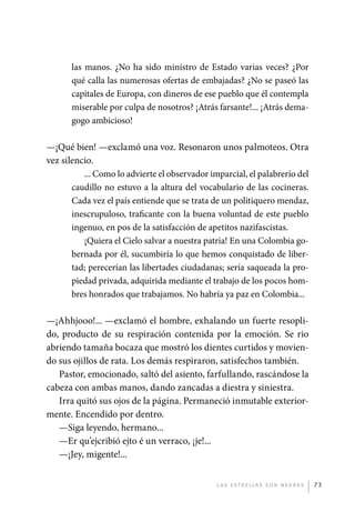 las manos. ¿No ha sido ministro de Estado varias veces? ¿Por
                       qué calla las numerosas ofertas de embajadas? ¿No se paseó las
                       capitales de Europa, con dineros de ese pueblo que él contempla
                       miserable por culpa de nosotros? ¡Atrás farsante!... ¡Atrás dema-
                       gogo ambicioso!

             —¡Qué bien! —exclamó una voz. Resonaron unos palmoteos. Otra
             vez silencio.
                       ... Como lo advierte el observador imparcial, el palabrerío del
                    caudillo no estuvo a la altura del vocabulario de las cocineras.
                    Cada vez el país entiende que se trata de un politiquero mendaz,
                    inescrupuloso, traficante con la buena voluntad de este pueblo
                    ingenuo, en pos de la satisfacción de apetitos nazifascistas.
                       ¡Quiera el Cielo salvar a nuestra patria! En una Colombia go-
                    bernada por él, sucumbiría lo que hemos conquistado de liber-
                    tad; perecerían las libertades ciudadanas; sería saqueada la pro-
                    piedad privada, adquirida mediante el trabajo de los pocos hom-
                    bres honrados que trabajamos. No habría ya paz en Colombia...

             —¡Ahhjooo!... —exclamó el hombre, exhalando un fuerte resopli-
             do, producto de su respiración contenida por la emoción. Se rio
             abriendo tamaña bocaza que mostró los dientes curtidos y movien-
             do sus ojillos de rata. Los demás respiraron, satisfechos también.
                Pastor, emocionado, saltó del asiento, farfullando, rascándose la
             cabeza con ambas manos, dando zancadas a diestra y siniestra.
                Irra quitó sus ojos de la página. Permaneció inmutable exterior-
             mente. Encendido por dentro.
                —Siga leyendo, hermano...
                —Er qu’ejcribió ejto é un verraco, ¡je!...
                —¡Jey, migente!...


                                                              L as e str e l l as s on n eg r as   73




palacios 30abr OK 172p.indd 73                                                                     2/05/10 15:14
 