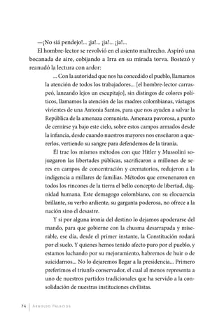 —¡No siá pendejo!... ¡ja!... ¡ja!... ¡ja!...
                 El hombre-lector se revolvió en el asiento maltrecho. Aspiró una
              bocanada de aire, cobijando a Irra en su mirada torva. Bostezó y
              reanudó la lectura con ardor:
                        ... Con la autoridad que nos ha concedido el pueblo, llamamos
                    la atención de todos los trabajadores... [el hombre-lector carras-
                    peó, lanzando lejos un escupitajo], sin distingos de colores polí-
                    ticos, llamamos la atención de las madres colombianas, vástagos
                    vivientes de una Antonia Santos, para que nos ayuden a salvar la
                    República de la amenaza comunista. Amenaza pavorosa, a punto
                    de cernirse ya bajo este cielo, sobre estos campos armados desde
                    la infancia, desde cuando nuestros mayores nos enseñaron a que-
                    rerlos, vertiendo su sangre para defendemos de la tiranía.
                        Él trae los mismos métodos con que Hitler y Mussolini so-
                    juzgaron las libertades públicas, sacrificaron a millones de se-
                    res en campos de concentración y crematorios, redujeron a la
                    indigencia a millares de familias. Métodos que envenenaron en
                    todos los rincones de la tierra el bello concepto de libertad, dig-
                    nidad humana. Este demagogo colombiano, con su elocuencia
                    brillante, su verbo ardiente, su garganta poderosa, no ofrece a la
                    nación sino el desastre.
                        Y si por alguna ironía del destino lo dejamos apoderarse del
                    mando, para que gobierne con la chusma desarrapada y mise-
                    rable, ese día, desde el primer instante, la Constitución rodará
                    por el suelo. Y quienes hemos tenido afecto puro por el pueblo, y
                    estamos luchando por su mejoramiento, habremos de huir o de
                    suicidarnos... No lo dejaremos llegar a la presidencia... Primero
                    preferimos el triunfo conservador, el cual al menos representa a
                    uno de nuestros partidos tradicionales que ha servido a la con-
                    solidación de nuestras instituciones civilistas.


         74    A r n o l d o Pa l ac i o s




palacios 30abr OK 172p.indd 74                                                            2/05/10 15:14
 