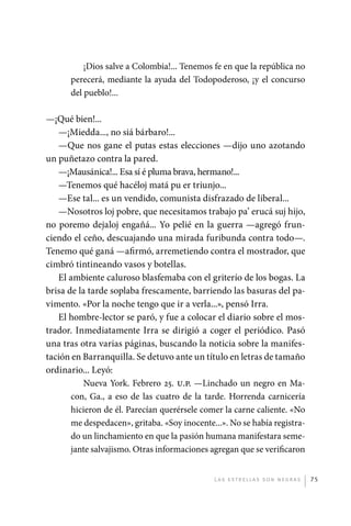 ¡Dios salve a Colombia!... Tenemos fe en que la república no
                       perecerá, mediante la ayuda del Todopoderoso, ¡y el concurso
                       del pueblo!...

             —¡Qué bien!...
                —¡Miedda..., no siá bárbaro!...
                —Que nos gane el putas estas elecciones —dijo uno azotando
             un puñetazo contra la pared.
                —¡Mausánica!... Esa sí é pluma brava, hermano!...
                —Tenemos qué hacéloj matá pu er triunjo...
                —Ese tal... es un vendido, comunista disfrazado de liberal...
                —Nosotros loj pobre, que necesitamos trabajo pa’ erucá suj hijo,
             no poremo dejaloj engañá... Yo pelié en la guerra —agregó frun-
             ciendo el ceño, descuajando una mirada furibunda contra todo—.
             Tenemo qué ganá —afirmó, arremetiendo contra el mostrador, que
             cimbró tintineando vasos y botellas.
                El ambiente caluroso blasfemaba con el griterío de los bogas. La
             brisa de la tarde soplaba frescamente, barriendo las basuras del pa-
             vimento. «Por la noche tengo que ir a verla...», pensó Irra.
                El hombre-lector se paró, y fue a colocar el diario sobre el mos-
             trador. Inmediatamente Irra se dirigió a coger el periódico. Pasó
             una tras otra varias páginas, buscando la noticia sobre la manifes-
             tación en Barranquilla. Se detuvo ante un título en letras de tamaño
             ordinario... Leyó:
                        Nueva York. Febrero 25. u.p. —Linchado un negro en Ma-
                    con, Ga., a eso de las cuatro de la tarde. Horrenda carnicería
                    hicieron de él. Parecían querérsele comer la carne caliente. «No
                    me despedacen», gritaba. «Soy inocente...». No se había registra-
                    do un linchamiento en que la pasión humana manifestara seme-
                    jante salvajismo. Otras informaciones agregan que se verificaron


                                                              L as e str e l l as s on n eg r as   75




palacios 30abr OK 172p.indd 75                                                                     2/05/10 15:14
 