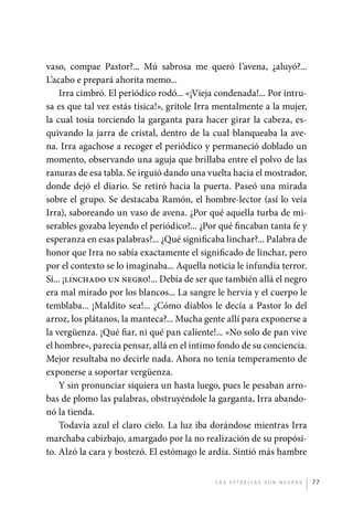 vaso, compae Pastor?... Mú sabrosa me queró l’avena, ¿aluyó?...
             L’acabo e prepará ahorita memo...
                 Irra cimbró. El periódico rodó... «¡Vieja condenada!... Por intru-
             sa es que tal vez estás tísica!», gritole Irra mentalmente a la mujer,
             la cual tosía torciendo la garganta para hacer girar la cabeza, es-
             quivando la jarra de cristal, dentro de la cual blanqueaba la ave-
             na. Irra agachose a recoger el periódico y permaneció doblado un
             momento, observando una aguja que brillaba entre el polvo de las
             ranuras de esa tabla. Se irguió dando una vuelta hacia el mostrador,
             donde dejó el diario. Se retiró hacia la puerta. Paseó una mirada
             sobre el grupo. Se destacaba Ramón, el hombre-lector (así lo veía
             Irra), saboreando un vaso de avena. ¿Por qué aquella turba de mi-
             serables gozaba leyendo el periódico?... ¿Por qué fincaban tanta fe y
             esperanza en esas palabras?... ¿Qué significaba linchar?... Palabra de
             honor que Irra no sabía exactamente el significado de linchar, pero
             por el contexto se lo imaginaba... Aquella noticia le infundía terror.
             Sí... ¡linchado un negro!... Debía de ser que también allá el negro
             era mal mirado por los blancos... La sangre le hervía y el cuerpo le
             temblaba... ¡Maldito sea!... ¿Cómo diablos le decía a Pastor lo del
             arroz, los plátanos, la manteca?... Mucha gente allí para exponerse a
             la vergüenza. ¡Qué fiar, ni qué pan caliente!... «No solo de pan vive
             el hombre», parecía pensar, allá en el íntimo fondo de su conciencia.
             Mejor resultaba no decirle nada. Ahora no tenía temperamento de
             exponerse a soportar vergüenza.
                 Y sin pronunciar siquiera un hasta luego, pues le pesaban arro-
             bas de plomo las palabras, obstruyéndole la garganta, Irra abando-
             nó la tienda.
                 Todavía azul el claro cielo. La luz iba dorándose mientras Irra
             marchaba cabizbajo, amargado por la no realización de su propósi-
             to. Alzó la cara y bostezó. El estómago le ardía. Sintió más hambre


                                                          L as e str e l l as s on n eg r as   77




palacios 30abr OK 172p.indd 77                                                                 2/05/10 15:14
 