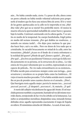 aún... No había comido nada, cierto. Y a pesar de ello, ahora como
              un perro cobarde no había tenido voluntad suficiente para propo-
              nerle al tendero que les fiara una mísera libra de arroz. El ir y venir
              de las gentes apeñuscadas en la calle no le importaba ni mu. ¡Mal-
              dita vida! ¿Por qué no se moría? Era preferible morir. Al menos la
              muerte ofrecía la oportunidad ineludible de comer barro y gusanos
              bajo la tumba. Continuó caminando con la cabeza gacha. Y se sen-
              tía en medio de la tempestad. Su cuerpo bamboleaba, frágil pelota
              en medio del océano tronante. ¿Por qué diablos no resolverse... y
              matarlo esa misma tarde?... «No dejes para mañana lo que pue-
              das hacer hoy», oyó a su oído... Pero ese deseo de Irra nada que se
              cristalizaba. Se sacudió bruscamente en mitad de la calle, entre los
              transeúntes. ¿Miedo? ¿Acaso en el fondo de sí temía enfrentarse a
              la realidad del querer? ¿Miedo de qué? ¿Temor a quién?... ¡Por qué!...
              ¡Por qué!... ¿Era Irra un pusilánime? Entonces creyó que la falla resi-
              día justamente en su persona, en la estructura de su alma... La vida
              entera de Irra pasó velozmente por su cerebro, representada en una
              especie de película... No vio nada extraordinario en su existencia...
              Él había nacido para arrastrarse siempre como una tortuga..., para
              arrastrarse y enredarse en su propia baba como las lombrices... El
              viejo sí traería muchos pescados. Y él se había sentido morir cuando
              iba en pos de prender unos cuantos charres en el anzuelo... ¡Dios!...
              Qué barrigota tenía aquella mujer: pariría lo menos tres... ¡matar!
              ¡matar! ¡matar!... ¿Y después?.. ¡matarlo!... Sí, matarlo... ¡Y qué!
                  A través del callejón veía deslizarse las aguas del Atrato. El sol mar-
              chaba perezoso también a su poniente, hastiado tal vez del mismo reco-
              rrido diario, enrojeciendo de luz viva los árboles en la lontananza. Las
              nubes se arrejuntaban movedizas; disipándose unas, tomando formas
              definidas otras: aquella representaba exactamente el mapa de España
              en relieve. El mismísimo estrecho de Gibraltar... Lo azul, el mar azul...


         78    A r n o l d o Pa l ac i o s




palacios 30abr OK 172p.indd 78                                                              2/05/10 15:14
 