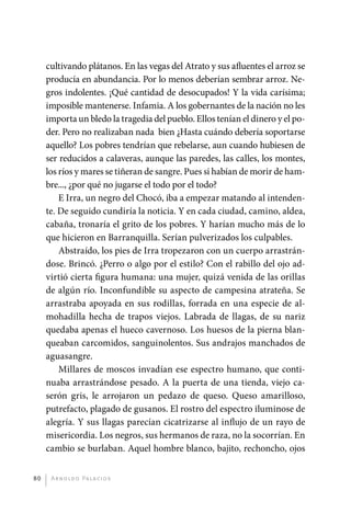 cultivando plátanos. En las vegas del Atrato y sus afluentes el arroz se
              producía en abundancia. Por lo menos deberían sembrar arroz. Ne-
              gros indolentes. ¡Qué cantidad de desocupados! Y la vida carísima;
              imposible mantenerse. Infamia. A los gobernantes de la nación no les
              importa un bledo la tragedia del pueblo. Ellos tenían el dinero y el po-
              der. Pero no realizaban nada bien ¿Hasta cuándo debería soportarse
              aquello? Los pobres tendrían que rebelarse, aun cuando hubiesen de
              ser reducidos a calaveras, aunque las paredes, las calles, los montes,
              los ríos y mares se tiñeran de sangre. Pues si habían de morir de ham-
              bre..., ¿por qué no jugarse el todo por el todo?
                  E Irra, un negro del Chocó, iba a empezar matando al intenden-
              te. De seguido cundiría la noticia. Y en cada ciudad, camino, aldea,
              cabaña, tronaría el grito de los pobres. Y harían mucho más de lo
              que hicieron en Barranquilla. Serían pulverizados los culpables.
                  Abstraído, los pies de Irra tropezaron con un cuerpo arrastrán-
              dose. Brincó. ¿Perro o algo por el estilo? Con el rabillo del ojo ad-
              virtió cierta figura humana: una mujer, quizá venida de las orillas
              de algún río. Inconfundible su aspecto de campesina atrateña. Se
              arrastraba apoyada en sus rodillas, forrada en una especie de al-
              mohadilla hecha de trapos viejos. Labrada de llagas, de su nariz
              quedaba apenas el hueco cavernoso. Los huesos de la pierna blan-
              queaban carcomidos, sanguinolentos. Sus andrajos manchados de
              aguasangre.
                  Millares de moscos invadían ese espectro humano, que conti-
              nuaba arrastrándose pesado. A la puerta de una tienda, viejo ca-
              serón gris, le arrojaron un pedazo de queso. Queso amarilloso,
              putrefacto, plagado de gusanos. El rostro del espectro iluminose de
              alegría. Y sus llagas parecían cicatrizarse al influjo de un rayo de
              misericordia. Los negros, sus hermanos de raza, no la socorrían. En
              cambio se burlaban. Aquel hombre blanco, bajito, rechoncho, ojos


         80    A r n o l d o Pa l ac i o s




palacios 30abr OK 172p.indd 80                                                           2/05/10 15:14
 