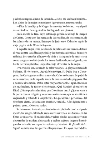 y cabellos negros, dueño de la tienda..., ese sí era un buen hombre...
             Los labios de la mujer se movieron ligeramente, murmurando:
                 —Dios lo bendiga y la Virgen le aumente los bienes... —y siguió
             arrastrándose, desangrándose las llagas de sus piernas.
                 En la mente de Irra, cuyo estómago gemía, se dibujó la imagen
             de Cristo. Cristo con las heridas de las rodillas, de los costados, de
             las palmas de sus manos. Estampa de Jesús en el Calvario, según la
             vieja página de la Historia Sagrada.
                 Y aquella mujer tenía desflorada la palma de sus manos, debido
             al roce contra las afiladas piedras y las menudas arenillas. Su rostro
             reflejaba incrustados el horror de vivir y la angustia de arrastrarse
             como un gusano destripado. La mano desflorada, mendigando, so-
             bre la tierra implacable, impasible, bajo el vientre de la mujer.
                 Irra cruzó la vía, saturado de tales visiones. La playa colmada de
             bañistas. El río sereno... Agradable navegar. Sí. Debía irse a Carta-
             gena. En Cartagena cambiaría su vida. Calor sofocante. Se palpó la
             cara sudorosa; en la espalda sentía la camisa sudada, pegajosa. Iba
             a bañarse él también. Debía estar muy confortable el agua. Racimos
             de muchachas. Se torció el estómago. ¡Qué hambre! ¡Bendito sea
             Dios! ¿Cómo poder admitirse que Dios fuera tan...? ¡Que se vaya a
             la porra con su religión y sus curas embusteros, que se mantienen
             engañando y robando a los pobres!... Lo que decía el periódico... tal
             vez fuera cierto. Los audaces engañan, verdad... A los ignorantes y
             pobres, peor... «No creo nada».
                 Se detuvo un instante, azotando fuerte pisotada contra el pavi-
             mento. Su sangre calentada ardía entre sus venas; sus huesos, en las
             fibras de su carne. El mundo daba vueltas con las casas misérrimas
             de paredes de madera destrozada y techos pajizos; la gente hormi-
             gueaba envuelta en ropas harapientas y hambre. Sí. ¡Maldición!...
             Siguió caminando, las piernas flaqueándole, los ojos encendidos,


                                                          L as e str e l l as s on n eg r as   81




palacios 30abr OK 172p.indd 81                                                                 2/05/10 15:14
 