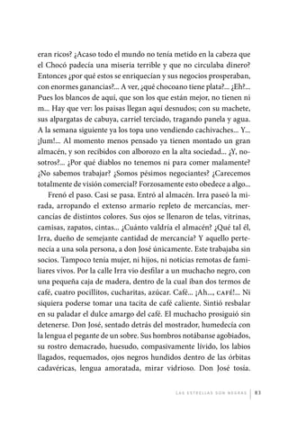 eran ricos? ¿Acaso todo el mundo no tenía metido en la cabeza que
             el Chocó padecía una miseria terrible y que no circulaba dinero?
             E
             ­ ntonces ¿por qué estos se enriquecían y sus negocios prosperaban,
             con enormes ganancias?... A ver, ¿qué chocoano tiene plata?... ¿Eh?...
             Pues los blancos de aquí, que son los que están mejor, no tienen ni
             m... Hay que ver: los paisas llegan aquí desnudos; con su machete,
             sus alpargatas de cabuya, carriel terciado, tragando panela y agua.
             A la semana siguiente ya los topa uno vendiendo cachivaches... Y...
             ¡Jum!... Al momento menos pensado ya tienen montado un gran
             almacén, y son recibidos con alborozo en la alta sociedad... ¿Y, no-
             sotros?... ¿Por qué diablos no tenemos ni para comer malamente?
             ¿No sabemos trabajar? ¿Somos pésimos negociantes? ¿Carecemos
             totalmente de visión comercial? Forzosamente esto obedece a algo...
                 Frenó el paso. Casi se pasa. Entró al almacén. Irra paseó la mi-
             rada, arropando el extenso armario repleto de mercancías, mer-
             cancías de distintos colores. Sus ojos se llenaron de telas, vitrinas,
             camisas, zapatos, cintas... ¿Cuánto valdría el almacén? ¿Qué tal él,
             Irra, dueño de semejante cantidad de mercancía? Y aquello perte-
             necía a una sola persona, a don José únicamente. Este trabajaba sin
             socios. Tampoco tenía mujer, ni hijos, ni noticias remotas de fami-
             liares vivos. Por la calle Irra vio desfilar a un muchacho negro, con
             una pequeña caja de madera, dentro de la cual iban dos termos de
             café, cuatro pocillitos, cucharitas, azúcar. Café... ¡Ah..., café!... Ni
             siquiera poderse tomar una tacita de café caliente. Sintió resbalar
             en su paladar el dulce amargo del café. El muchacho prosiguió sin
             detenerse. Don José, sentado detrás del mostrador, humedecía con
             la lengua el pegante de un sobre. Sus hombros notábanse agobiados,
             su rostro demacrado, huesudo, compasivamente lívido, los labios
             llagados, requemados, ojos negros hundidos dentro de las órbitas
             cadavéricas, lengua amoratada, mirar vidrioso. Don José tosía.


                                                           L as e str e l l as s on n eg r as   83




palacios 30abr OK 172p.indd 83                                                                  2/05/10 15:14
 
